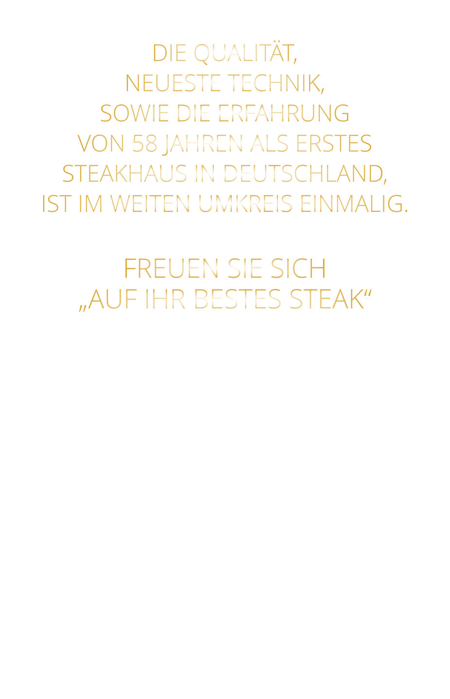 DIE QUALITÄT, NEUESTE TECHNIK, SOWIE DIE ERFAHRUNG VON 58 JAHREN ALS ERSTES STEAKHAUS IN DEUTSCHLAND,  IST IM WEITEN UMKREIS EINMALIG.   FREUEN SIE SICH „AUF IHR BESTES STEAK“
