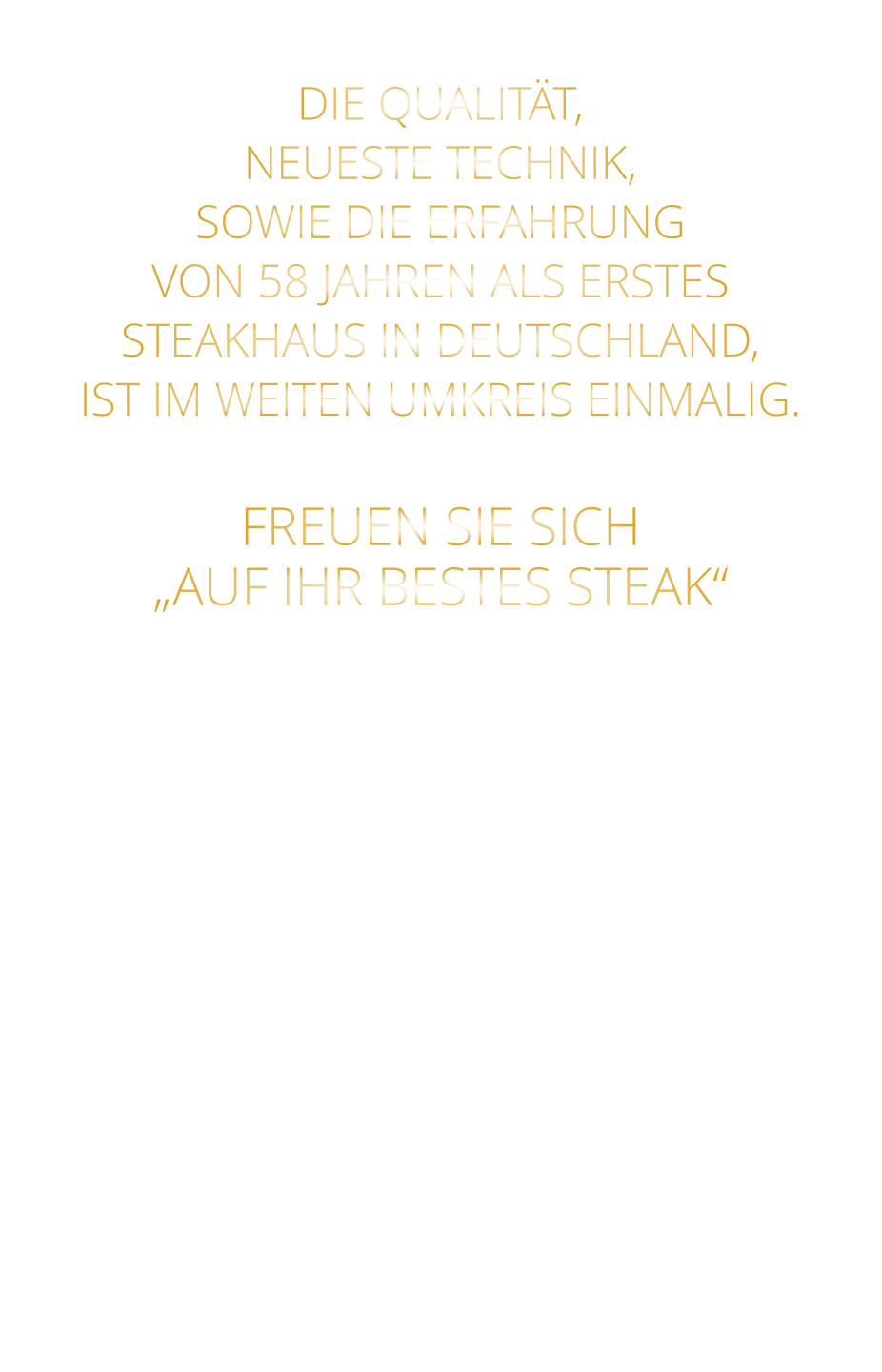 DIE QUALITÄT, NEUESTE TECHNIK, SOWIE DIE ERFAHRUNG VON 58 JAHREN ALS ERSTES STEAKHAUS IN DEUTSCHLAND,  IST IM WEITEN UMKREIS EINMALIG.   FREUEN SIE SICH „AUF IHR BESTES STEAK“