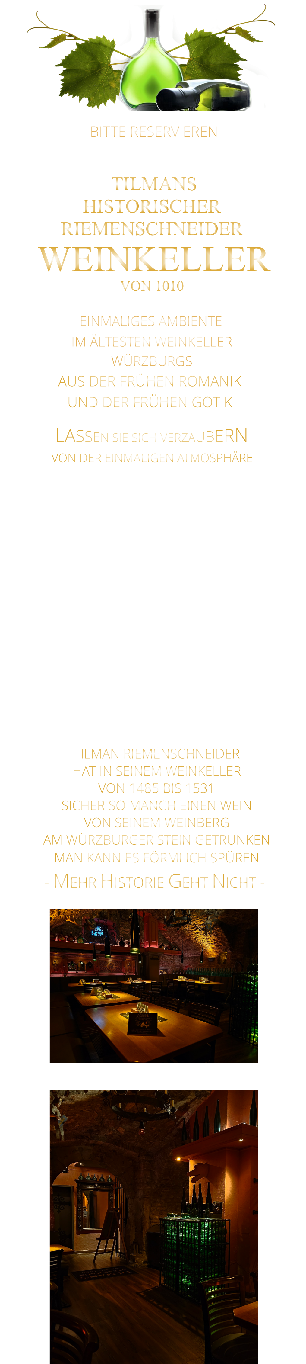 LASSEN SIE SICH VERZAUBERN        - MEHR HISTORIE GEHT NICHT -              BITTE RESERVIEREN - UNTER WEINKELLER -                VON DER EINMALIGEN ATMOSPHÄRE       TILMANS HISTORISCHER RIEMENSCHNEIDER  WEINKELLER VON 1010               EINMALIGES AMBIENTE                IM ÄLTESTEN WEINKELLER                  WÜRZBURGS                   AUS DER FRÜHEN ROMANIK UND DER FRÜHEN GOTIK    TILMAN RIEMENSCHNEIDER HAT IN SEINEM WEINKELLER VON 1485 BIS 1531 SICHER SO MANCH EINEN WEIN VON SEINEM WEINBERG AM WÜRZBURGER STEIN GETRUNKEN MAN KANN ES FÖRMLICH SPÜREN     MIT FEINEN STEAKS VOM STEIN UND VOM GRILL, UNSEREN LEGENDÄREN SPARERIBS, ROSTBRATWÜRSTEN VOM GRILL UND KLEINIGKEITEN ZUM WEIN.  ODER GENIEßEN SIE DIE ATMOSPHÄRE MIT EINEM GLAS WEIN