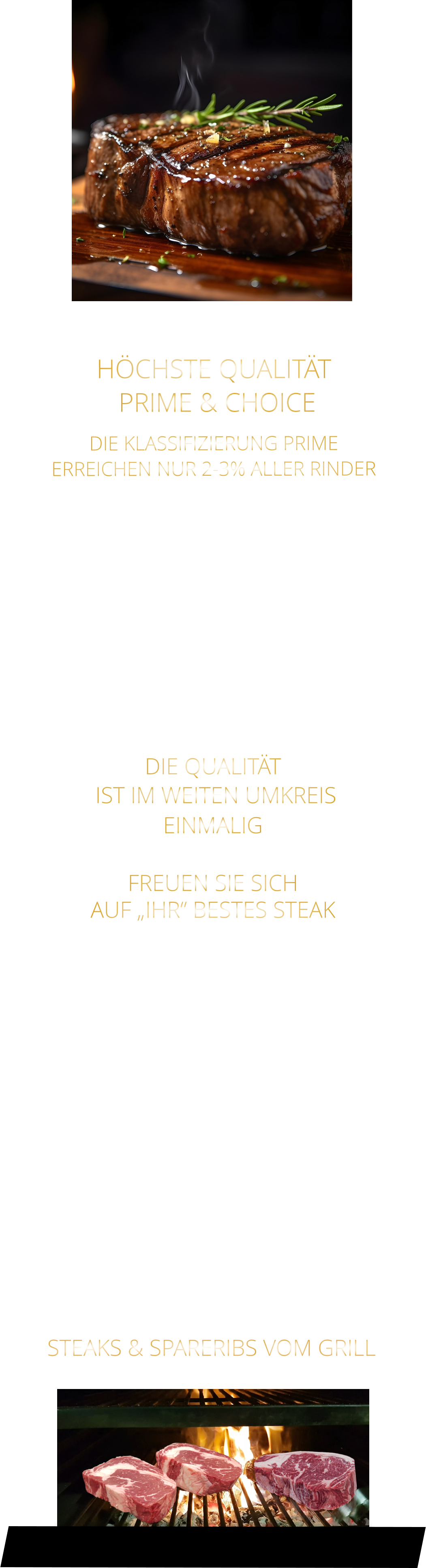 DIE KLASSIFIZIERUNG PRIME ERREICHEN NUR 2-3% ALLER RINDER   DIE STEAKS ZEICHNEN SICH DURCH EINE HOHE MARMORIERUNG AUS, WAS SIE BESONDERS ZART, SAFTIG UND GESCHMACKSINTENSIV MACHT.   DIE RINDER WERDEN ARTGERECHT  AUF RIESIGEN WEIDEN GEHALTEN UND FREI VON HORMONEN UND MEDIKAMENTEN AUFGEZOGEN HÖCHSTE QUALITÄT  PRIME & CHOICE  DIE QUALITÄT  IST IM WEITEN UMKREIS EINMALIG   FREUEN SIE SICH AUF „IHR“ BESTES STEAK   STEAKS & SPARERIBS VOM GRILL