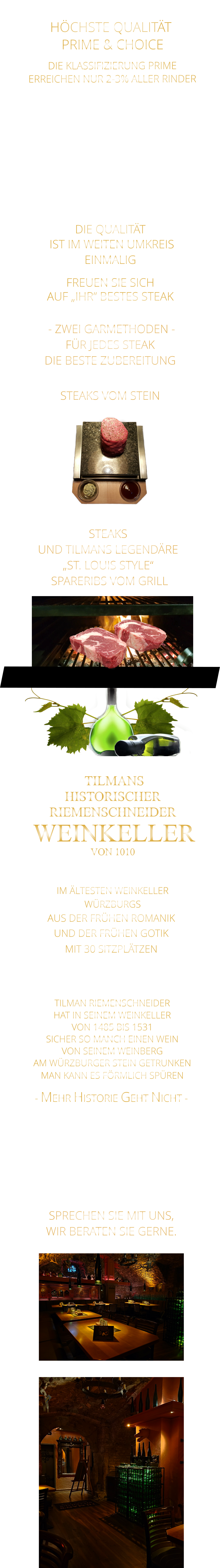 - EVENT LOCATION -                LASSEN SIE SICH VERZAUBERN          VON DER EINMALIGEN ATMOSPHÄRE        „DIE“  LOCATION FÜR FIRMEN EVENTS, IHRE PRIVATE FEIER, ODER IHRE FAMILIENFEIER. SPRECHEN SIE MIT UNS, WIR BERATEN SIE GERNE. - MEHR HISTORIE GEHT NICHT -              TILMANS HISTORISCHER RIEMENSCHNEIDER  WEINKELLER VON 1010             IM ÄLTESTEN WEINKELLER                  WÜRZBURGS                   AUS DER FRÜHEN ROMANIK UND DER FRÜHEN GOTIK MIT 30 SITZPLÄTZEN    TILMAN RIEMENSCHNEIDER HAT IN SEINEM WEINKELLER VON 1485 BIS 1531 SICHER SO MANCH EINEN WEIN VON SEINEM WEINBERG AM WÜRZBURGER STEIN GETRUNKEN MAN KANN ES FÖRMLICH SPÜREN      - ZWEI GARMETHODEN - FÜR JEDES STEAK DIE BESTE ZUBEREITUNG               STEAKS VOM STEIN                DIE KLASSIFIZIERUNG PRIME ERREICHEN NUR 2-3% ALLER RINDER   DIE STEAKS ZEICHNEN SICH DURCH EINE HOHE MARMORIERUNG AUS, WAS SIE BESONDERS ZART, SAFTIG UND GESCHMACKSINTENSIV MACHT.   DIE RINDER WERDEN ARTGERECHT  AUF RIESIGEN WEIDEN GEHALTEN UND FREI VON HORMONEN UND MEDIKAMENTEN AUFGEZOGEN HÖCHSTE QUALITÄT  PRIME & CHOICE  DIE QUALITÄT  IST IM WEITEN UMKREIS EINMALIG  FREUEN SIE SICH AUF „IHR“ BESTES STEAK   STEAKS UND TILMANS LEGENDÄRE „ST. LOUIS STYLE“  SPARERIBS VOM GRILL
