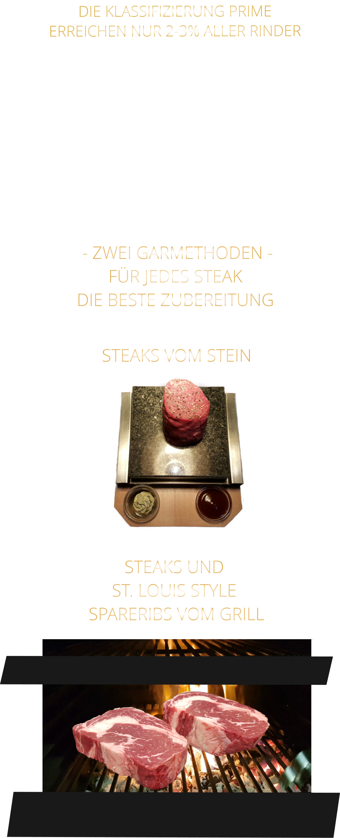 - ZWEI GARMETHODEN - FÜR JEDES STEAK DIE BESTE ZUBEREITUNG               DIE KLASSIFIZIERUNG PRIME ERREICHEN NUR 2-3% ALLER RINDER   DIE STEAKS ZEICHNEN SICH DURCH EINE HOHE MARMORIERUNG AUS, WAS SIE BESONDERS ZART, SAFTIG UND GESCHMACKSINTENSIV MACHT.   DIE RINDER WERDEN ARTGERECHT AUF RIESIGEN WEIDEN GEHALTEN UND FREI VON HORMONEN UND MEDIKAMENTEN AUFGEZOGEN STEAKS VOM STEIN                STEAKS UND ST. LOUIS STYLE  SPARERIBS VOM GRILL