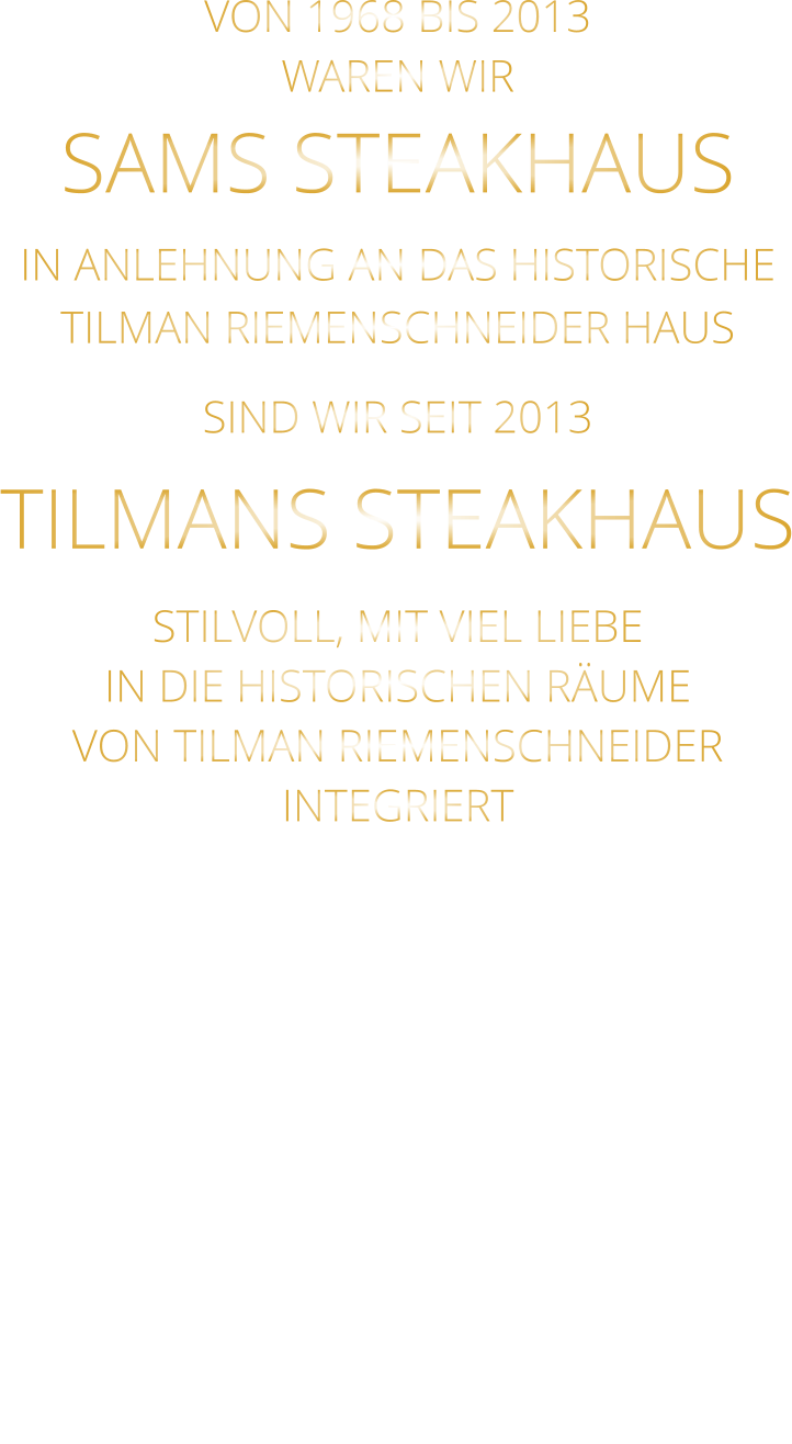 VON 1968 BIS 2013 WAREN WIR SAMS STEAKHAUS IN ANLEHNUNG AN DAS HISTORISCHE TILMAN RIEMENSCHNEIDER HAUS SIND WIR SEIT 2013 TILMANS STEAKHAUS STILVOLL, MIT VIEL LIEBE IN DIE HISTORISCHEN RÄUME VON TILMAN RIEMENSCHNEIDER INTEGRIERT