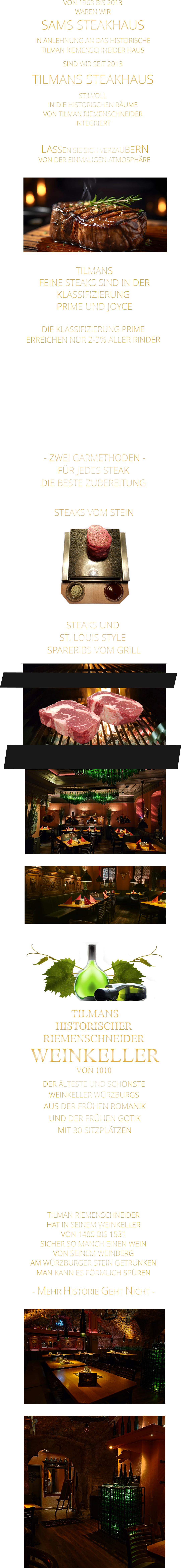 LASSEN SIE SICH VERZAUBERN        VON DER EINMALIGEN ATMOSPHÄRE      - MEHR HISTORIE GEHT NICHT -             TILMAN RIEMENSCHNEIDER HAT IN SEINEM WEINKELLER VON 1485 BIS 1531 SICHER SO MANCH EINEN WEIN VON SEINEM WEINBERG AM WÜRZBURGER STEIN GETRUNKEN MAN KANN ES FÖRMLICH SPÜREN      TILMANS HISTORISCHER RIEMENSCHNEIDER  WEINKELLER VON 1010             DER ÄLTESTE UND SCHÖNSTE                  WEINKELLER WÜRZBURGS                   AUS DER FRÜHEN ROMANIK UND DER FRÜHEN GOTIK MIT 30 SITZPLÄTZEN DIE EVENTLOCATION FÜR FIRMEN EVENTS UND PRIVATE FEIERN        TILMANS  FEINE STEAKS SIND IN DER KLASSIFIZIERUNG  PRIME UND JOYCE  - ZWEI GARMETHODEN - FÜR JEDES STEAK DIE BESTE ZUBEREITUNG               DIE KLASSIFIZIERUNG PRIME ERREICHEN NUR 2-3% ALLER RINDER   DIE STEAKS ZEICHNEN SICH DURCH EINE HOHE MARMORIERUNG AUS, WAS SIE BESONDERS ZART, SAFTIG UND GESCHMACKSINTENSIV MACHT.   DIE RINDER WERDEN ARTGERECHT AUF RIESIGEN WEIDEN GEHALTEN UND FREI VON HORMONEN UND MEDIKAMENTEN AUFGEZOGEN STEAKS VOM STEIN                STEAKS UND ST. LOUIS STYLE  SPARERIBS VOM GRILL                VON 1968 BIS 2013 WAREN WIR SAMS STEAKHAUS IN ANLEHNUNG AN DAS HISTORISCHE TILMAN RIEMENSCHNEIDER HAUS SIND WIR SEIT 2013 TILMANS STEAKHAUS STILVOLL IN DIE HISTORISCHEN RÄUME VON TILMAN RIEMENSCHNEIDER INTEGRIERT