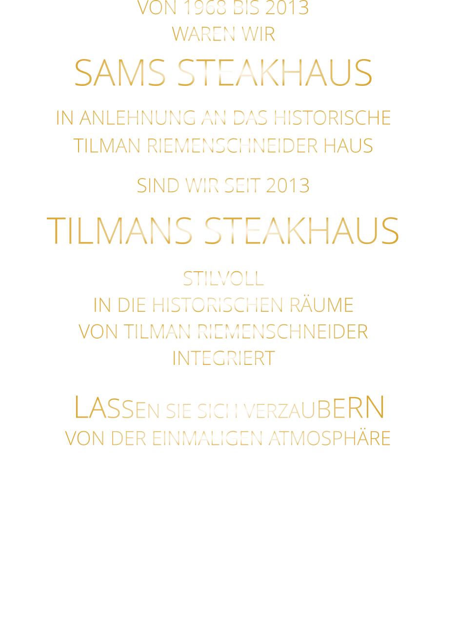 LASSEN SIE SICH VERZAUBERN        VON DER EINMALIGEN ATMOSPHÄRE       VON 1968 BIS 2013 WAREN WIR SAMS STEAKHAUS IN ANLEHNUNG AN DAS HISTORISCHE TILMAN RIEMENSCHNEIDER HAUS SIND WIR SEIT 2013 TILMANS STEAKHAUS STILVOLL IN DIE HISTORISCHEN RÄUME VON TILMAN RIEMENSCHNEIDER INTEGRIERT