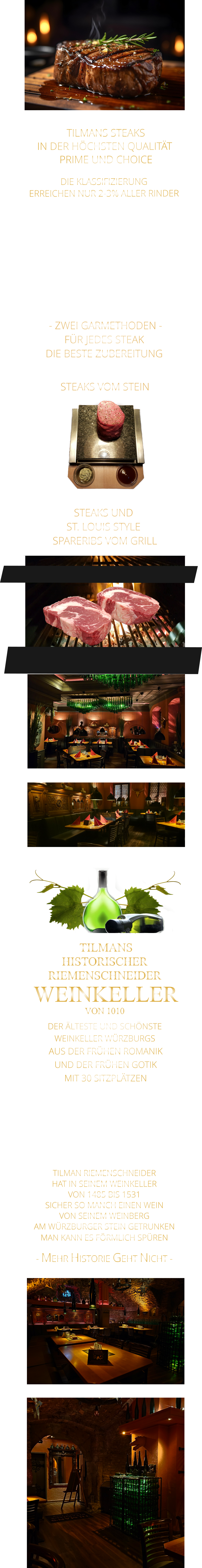 - MEHR HISTORIE GEHT NICHT -             TILMAN RIEMENSCHNEIDER HAT IN SEINEM WEINKELLER VON 1485 BIS 1531 SICHER SO MANCH EINEN WEIN VON SEINEM WEINBERG AM WÜRZBURGER STEIN GETRUNKEN MAN KANN ES FÖRMLICH SPÜREN      TILMANS HISTORISCHER RIEMENSCHNEIDER  WEINKELLER VON 1010             DER ÄLTESTE UND SCHÖNSTE                  WEINKELLER WÜRZBURGS                   AUS DER FRÜHEN ROMANIK UND DER FRÜHEN GOTIK MIT 30 SITZPLÄTZEN DIE EVENTLOCATION FÜR FIRMEN EVENTS UND PRIVATE FEIERN        TILMANS STEAKS IN DER HÖCHSTEN QUALITÄT  PRIME UND CHOICE  - ZWEI GARMETHODEN - FÜR JEDES STEAK DIE BESTE ZUBEREITUNG               DIE KLASSIFIZIERUNG ERREICHEN NUR 2-3% ALLER RINDER   DIE STEAKS ZEICHNEN SICH DURCH EINE HOHE MARMORIERUNG AUS, WAS SIE BESONDERS ZART, SAFTIG UND GESCHMACKSINTENSIV MACHT.   DIE RINDER WERDEN ARTGERECHT AUF RIESIGEN WEIDEN GEHALTEN UND FREI VON HORMONEN UND MEDIKAMENTEN AUFGEZOGEN STEAKS VOM STEIN                STEAKS UND ST. LOUIS STYLE  SPARERIBS VOM GRILL