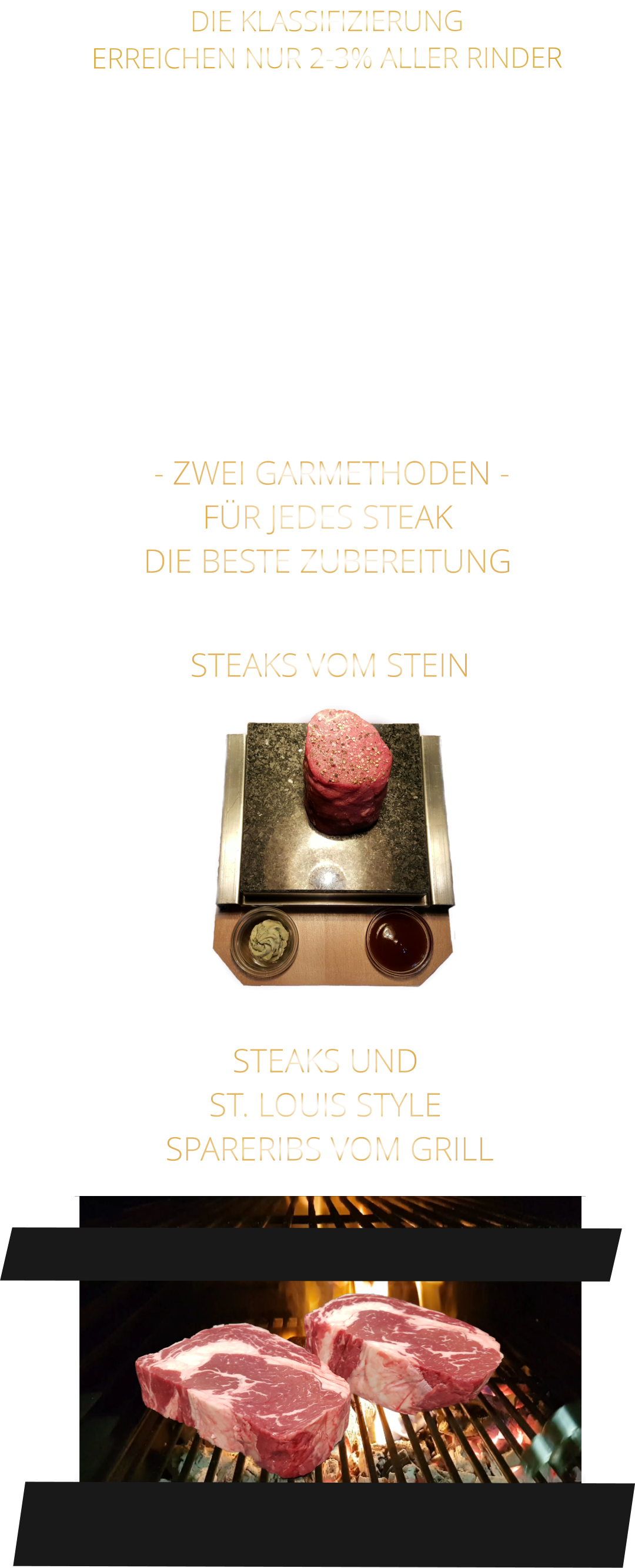 - ZWEI GARMETHODEN - FÜR JEDES STEAK DIE BESTE ZUBEREITUNG               DIE KLASSIFIZIERUNG ERREICHEN NUR 2-3% ALLER RINDER   DIE STEAKS ZEICHNEN SICH DURCH EINE HOHE MARMORIERUNG AUS, WAS SIE BESONDERS ZART, SAFTIG UND GESCHMACKSINTENSIV MACHT.   DIE RINDER WERDEN ARTGERECHT AUF RIESIGEN WEIDEN GEHALTEN UND FREI VON HORMONEN UND MEDIKAMENTEN AUFGEZOGEN STEAKS VOM STEIN                STEAKS UND ST. LOUIS STYLE  SPARERIBS VOM GRILL