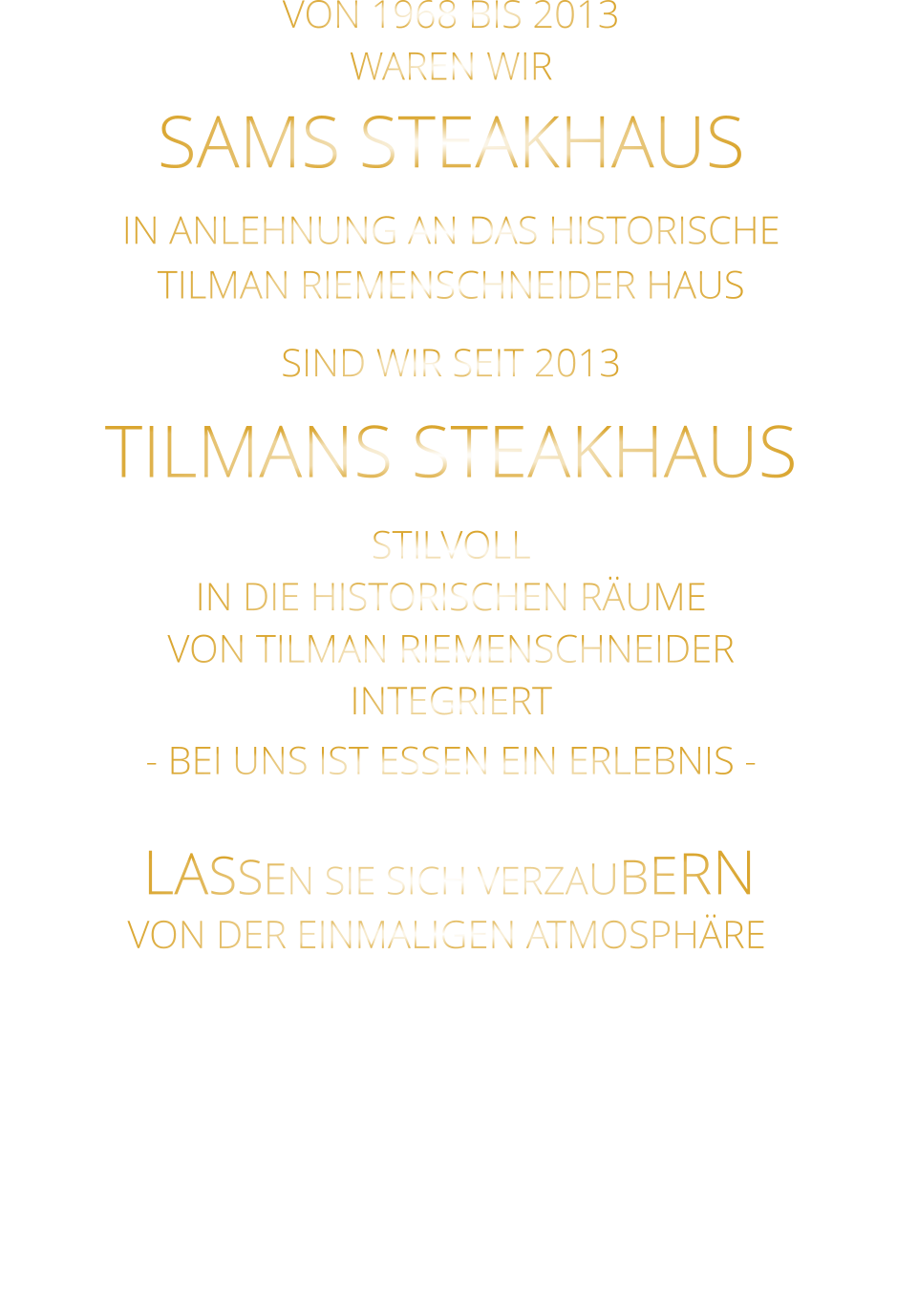 LASSEN SIE SICH VERZAUBERN        VON DER EINMALIGEN ATMOSPHÄRE       VON 1968 BIS 2013 WAREN WIR SAMS STEAKHAUS IN ANLEHNUNG AN DAS HISTORISCHE TILMAN RIEMENSCHNEIDER HAUS SIND WIR SEIT 2013 TILMANS STEAKHAUS STILVOLL IN DIE HISTORISCHEN RÄUME VON TILMAN RIEMENSCHNEIDER INTEGRIERT - BEI UNS IST ESSEN EIN ERLEBNIS -