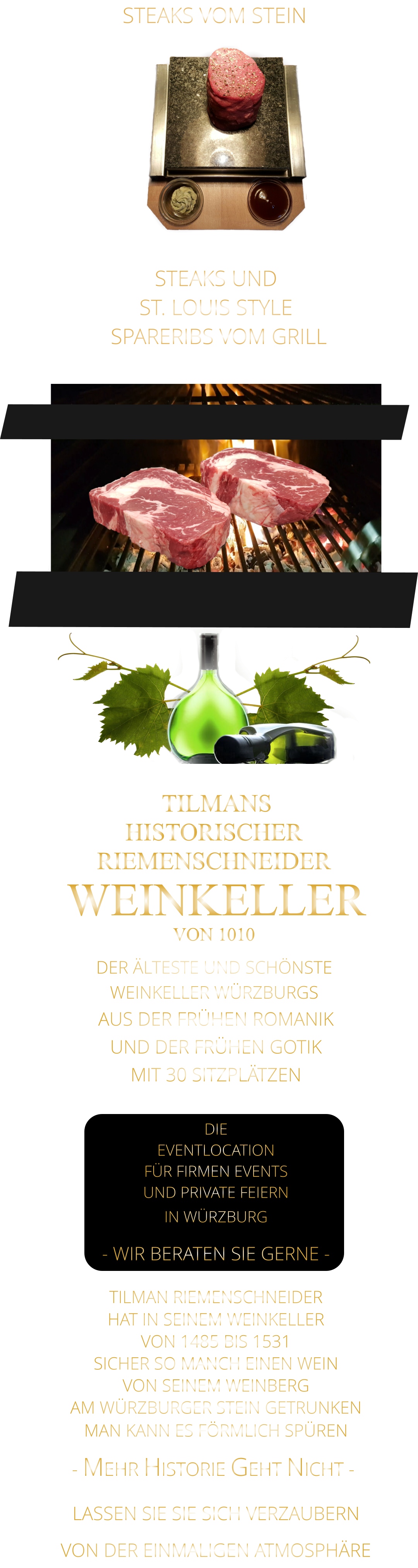 STEAKS VOM STEIN                STEAKS UND ST. LOUIS STYLE  SPARERIBS VOM GRILL                TILMANS HISTORISCHER RIEMENSCHNEIDER  WEINKELLER VON 1010             DER ÄLTESTE UND SCHÖNSTE                  WEINKELLER WÜRZBURGS                - MEHR HISTORIE GEHT NICHT -             TILMAN RIEMENSCHNEIDER HAT IN SEINEM WEINKELLER VON 1485 BIS 1531 SICHER SO MANCH EINEN WEIN VON SEINEM WEINBERG AM WÜRZBURGER STEIN GETRUNKEN MAN KANN ES FÖRMLICH SPÜREN        AUS DER FRÜHEN ROMANIK UND DER FRÜHEN GOTIK MIT 30 SITZPLÄTZEN  DIE EVENTLOCATION FÜR FIRMEN EVENTS UND PRIVATE FEIERN IN WÜRZBURG  - WIR BERATEN SIE GERNE -        LASSEN SIE SIE SICH VERZAUBERN            VON DER EINMALIGEN ATMOSPHÄRE