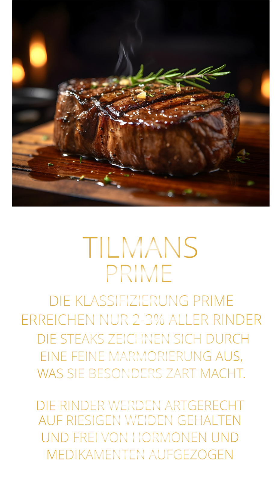 TILMANS PRIME  DIE KLASSIFIZIERUNG PRIME ERREICHEN NUR 2-3% ALLER RINDER  DIE STEAKS ZEICHNEN SICH DURCH EINE FEINE MARMORIERUNG AUS, WAS SIE BESONDERS ZART MACHT.  DIE RINDER WERDEN ARTGERECHT AUF RIESIGEN WEIDEN GEHALTEN UND FREI VON HORMONEN UND MEDIKAMENTEN AUFGEZOGEN