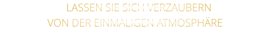 LASSEN SIE SICH VERZAUBERN               VON DER EINMALIGEN ATMOSPHÄRE