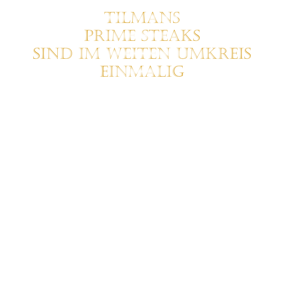 TILMANS   PRIME STEAKS   SIND IM WEITEN UMKREIS   EINMALIG        DIE KLASSIFIZIERUNG PRIME ERREICHEN NUR 2-3% ALLER RINDER  DIE STEAKS ZEICHNEN SICH DURCH EINE FEINE MARMORIERUNG AUS, WAS SIE BESONDERS ZART MACHT.  DIE RINDER WERDEN ARTGERECHT AUF RIESIGEN WEIDEN GEHALTEN UND FREI VON HORMONEN UND MEDIKAMENTEN AUFGEZOGEN