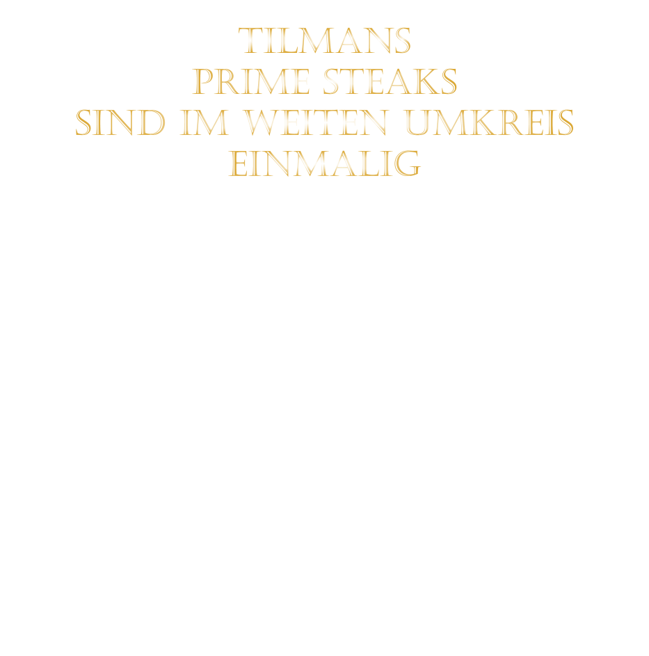 TILMANS   PRIME STEAKS   SIND IM WEITEN UMKREIS   EINMALIG        DIE KLASSIFIZIERUNG PRIME ERREICHEN NUR 2-3% ALLER RINDER  DIE STEAKS ZEICHNEN SICH DURCH EINE FEINE MARMORIERUNG AUS, WAS SIE BESONDERS ZART MACHT.  DIE RINDER WERDEN ARTGERECHT AUF RIESIGEN WEIDEN GEHALTEN UND FREI VON HORMONEN UND MEDIKAMENTEN AUFGEZOGEN