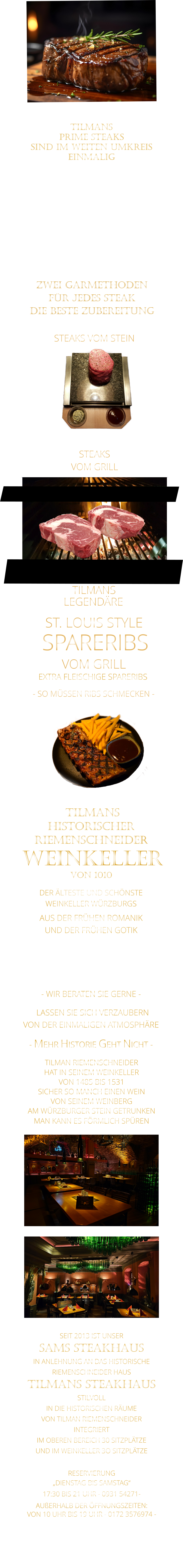 ZWEI GARMETHODEN FÜR JEDES STEAK DIE BESTE ZUBEREITUNG  TILMANS   PRIME STEAKS   SIND IM WEITEN UMKREIS   EINMALIG        DIE KLASSIFIZIERUNG PRIME ERREICHEN NUR 2-3% ALLER RINDER  DIE STEAKS ZEICHNEN SICH DURCH EINE FEINE MARMORIERUNG AUS, WAS SIE BESONDERS ZART MACHT.  DIE RINDER WERDEN ARTGERECHT AUF RIESIGEN WEIDEN GEHALTEN UND FREI VON HORMONEN UND MEDIKAMENTEN AUFGEZOGEN STEAKS VOM GRILL               STEAKS VOM STEIN                LASSEN SIE SICH VERZAUBERN            VON DER EINMALIGEN ATMOSPHÄRE            - MEHR HISTORIE GEHT NICHT -             DER ÄLTESTE UND SCHÖNSTE                  WEINKELLER WÜRZBURGS                 TILMANS HISTORISCHER RIEMENSCHNEIDER  WEINKELLER VON 1010                AUS DER FRÜHEN ROMANIK UND DER FRÜHEN GOTIK  DIE LOCATION  FÜR FIRMENEVENTS UND PRIVATE FEIERN IN WÜRZBURG  - WIR BERATEN SIE GERNE -        TILMAN RIEMENSCHNEIDER HAT IN SEINEM WEINKELLER VON 1485 BIS 1531 SICHER SO MANCH EINEN WEIN VON SEINEM WEINBERG AM WÜRZBURGER STEIN GETRUNKEN MAN KANN ES FÖRMLICH SPÜREN     SEIT 2013 IST UNSER  SAMS STEAKHAUS IN ANLEHNUNG AN DAS HISTORISCHE RIEMENSCHNEIDER HAUS TILMANS STEAKHAUS STILVOLL IN DIE HISTORISCHEN RÄUME VON TILMAN RIEMENSCHNEIDER INTEGRIERT IM OBEREN BEREICH 30 SITZPLÄTZE UND IM WEINKELLER 3O SITZPLÄTZE              RESERVIERUNG   „DIENSTAG BIS SAMSTAG“   17:30 BIS 21 UHR - 0931 54271-   AUßERHALB DER ÖFFNUNGSZEITEN:   VON 10 UHR BIS 19 UHR - 0172 3576974 -        SPARERIBS            LEGENDÄRE            - SO MÜSSEN RIBS SCHMECKEN -                     TILMANS            ST. LOUIS STYLE            VOM GRILL            EXTRA FLEISCHIGE SPARERIBS
