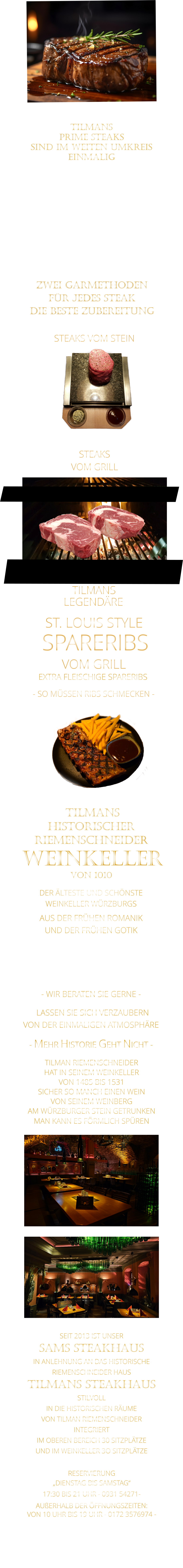 ZWEI GARMETHODEN FÜR JEDES STEAK DIE BESTE ZUBEREITUNG  TILMANS   PRIME STEAKS   SIND IM WEITEN UMKREIS   EINMALIG        DIE KLASSIFIZIERUNG PRIME ERREICHEN NUR 2-3% ALLER RINDER  DIE STEAKS ZEICHNEN SICH DURCH EINE FEINE MARMORIERUNG AUS, WAS SIE BESONDERS ZART MACHT.  DIE RINDER WERDEN ARTGERECHT AUF RIESIGEN WEIDEN GEHALTEN UND FREI VON HORMONEN UND MEDIKAMENTEN AUFGEZOGEN STEAKS VOM GRILL               STEAKS VOM STEIN                LASSEN SIE SICH VERZAUBERN            VON DER EINMALIGEN ATMOSPHÄRE            - MEHR HISTORIE GEHT NICHT -             DER ÄLTESTE UND SCHÖNSTE                  WEINKELLER WÜRZBURGS                 TILMANS HISTORISCHER RIEMENSCHNEIDER  WEINKELLER VON 1010                AUS DER FRÜHEN ROMANIK UND DER FRÜHEN GOTIK  DIE LOCATION  FÜR FIRMENEVENTS UND PRIVATE FEIERN IN WÜRZBURG  - WIR BERATEN SIE GERNE -        TILMAN RIEMENSCHNEIDER HAT IN SEINEM WEINKELLER VON 1485 BIS 1531 SICHER SO MANCH EINEN WEIN VON SEINEM WEINBERG AM WÜRZBURGER STEIN GETRUNKEN MAN KANN ES FÖRMLICH SPÜREN     SEIT 2013 IST UNSER  SAMS STEAKHAUS IN ANLEHNUNG AN DAS HISTORISCHE RIEMENSCHNEIDER HAUS TILMANS STEAKHAUS STILVOLL IN DIE HISTORISCHEN RÄUME VON TILMAN RIEMENSCHNEIDER INTEGRIERT IM OBEREN BEREICH 30 SITZPLÄTZE UND IM WEINKELLER 3O SITZPLÄTZE              RESERVIERUNG   „DIENSTAG BIS SAMSTAG“   17:30 BIS 21 UHR - 0931 54271-   AUßERHALB DER ÖFFNUNGSZEITEN:   VON 10 UHR BIS 19 UHR - 0172 3576974 -        SPARERIBS            LEGENDÄRE            - SO MÜSSEN RIBS SCHMECKEN -                     TILMANS            ST. LOUIS STYLE            VOM GRILL            EXTRA FLEISCHIGE SPARERIBS