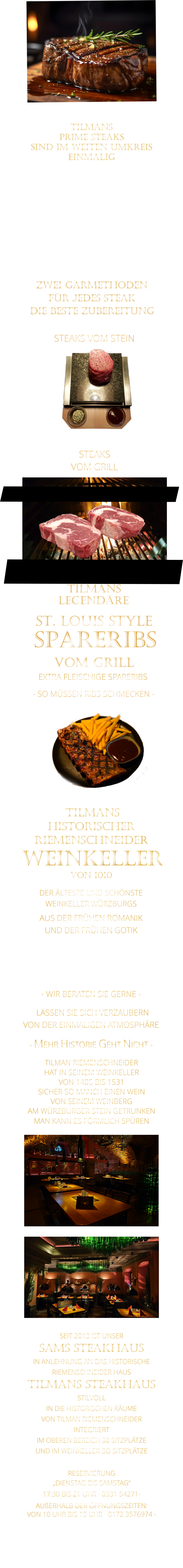 ZWEI GARMETHODEN FÜR JEDES STEAK DIE BESTE ZUBEREITUNG  TILMANS   PRIME STEAKS   SIND IM WEITEN UMKREIS   EINMALIG        DIE KLASSIFIZIERUNG PRIME ERREICHEN NUR 2-3% ALLER RINDER  DIE STEAKS ZEICHNEN SICH DURCH EINE FEINE MARMORIERUNG AUS, WAS SIE BESONDERS ZART MACHT.  DIE RINDER WERDEN ARTGERECHT AUF RIESIGEN WEIDEN GEHALTEN UND FREI VON HORMONEN UND MEDIKAMENTEN AUFGEZOGEN STEAKS VOM GRILL               STEAKS VOM STEIN                LASSEN SIE SICH VERZAUBERN            VON DER EINMALIGEN ATMOSPHÄRE            - MEHR HISTORIE GEHT NICHT -             DER ÄLTESTE UND SCHÖNSTE                  WEINKELLER WÜRZBURGS                 TILMANS HISTORISCHER RIEMENSCHNEIDER  WEINKELLER VON 1010                AUS DER FRÜHEN ROMANIK UND DER FRÜHEN GOTIK  DIE LOCATION  FÜR FIRMENEVENTS UND PRIVATE FEIERN IN WÜRZBURG  - WIR BERATEN SIE GERNE -        TILMAN RIEMENSCHNEIDER HAT IN SEINEM WEINKELLER VON 1485 BIS 1531 SICHER SO MANCH EINEN WEIN VON SEINEM WEINBERG AM WÜRZBURGER STEIN GETRUNKEN MAN KANN ES FÖRMLICH SPÜREN     SEIT 2013 IST UNSER  SAMS STEAKHAUS IN ANLEHNUNG AN DAS HISTORISCHE RIEMENSCHNEIDER HAUS TILMANS STEAKHAUS STILVOLL IN DIE HISTORISCHEN RÄUME VON TILMAN RIEMENSCHNEIDER INTEGRIERT IM OBEREN BEREICH 30 SITZPLÄTZE UND IM WEINKELLER 3O SITZPLÄTZE              RESERVIERUNG   „DIENSTAG BIS SAMSTAG“   17:30 BIS 21 UHR - 0931 54271-   AUßERHALB DER ÖFFNUNGSZEITEN:   VON 10 UHR BIS 19 UHR - 0172 3576974 -        SPARERIBS            LEGENDÄRE            - SO MÜSSEN RIBS SCHMECKEN -                     TILMANS            ST. LOUIS STYLE            VOM GRILL            EXTRA FLEISCHIGE SPARERIBS