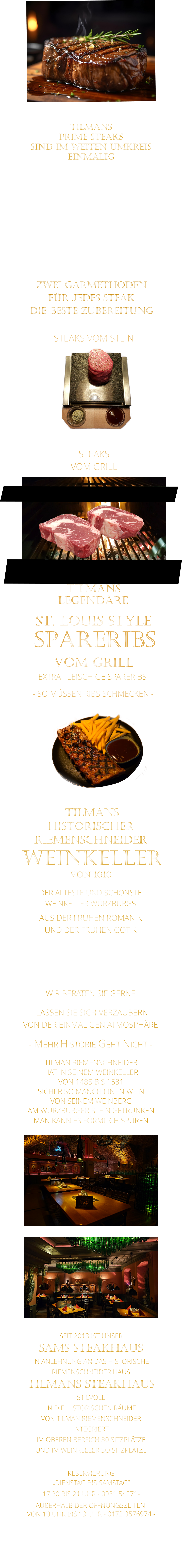 ZWEI GARMETHODEN FÜR JEDES STEAK DIE BESTE ZUBEREITUNG  TILMANS   PRIME STEAKS   SIND IM WEITEN UMKREIS   EINMALIG        DIE KLASSIFIZIERUNG PRIME ERREICHEN NUR 2-3% ALLER RINDER  DIE STEAKS ZEICHNEN SICH DURCH EINE FEINE MARMORIERUNG AUS, WAS SIE BESONDERS ZART MACHT.  DIE RINDER WERDEN ARTGERECHT AUF RIESIGEN WEIDEN GEHALTEN UND FREI VON HORMONEN UND MEDIKAMENTEN AUFGEZOGEN STEAKS VOM GRILL               STEAKS VOM STEIN                LASSEN SIE SICH VERZAUBERN            VON DER EINMALIGEN ATMOSPHÄRE            - MEHR HISTORIE GEHT NICHT -             DER ÄLTESTE UND SCHÖNSTE                  WEINKELLER WÜRZBURGS                 TILMANS HISTORISCHER RIEMENSCHNEIDER  WEINKELLER VON 1010                AUS DER FRÜHEN ROMANIK UND DER FRÜHEN GOTIK  DIE LOCATION  FÜR FIRMENEVENTS UND PRIVATE FEIERN IN WÜRZBURG  - WIR BERATEN SIE GERNE -        TILMAN RIEMENSCHNEIDER HAT IN SEINEM WEINKELLER VON 1485 BIS 1531 SICHER SO MANCH EINEN WEIN VON SEINEM WEINBERG AM WÜRZBURGER STEIN GETRUNKEN MAN KANN ES FÖRMLICH SPÜREN     SEIT 2013 IST UNSER  SAMS STEAKHAUS IN ANLEHNUNG AN DAS HISTORISCHE RIEMENSCHNEIDER HAUS TILMANS STEAKHAUS STILVOLL IN DIE HISTORISCHEN RÄUME VON TILMAN RIEMENSCHNEIDER INTEGRIERT IM OBEREN BEREICH 30 SITZPLÄTZE UND IM WEINKELLER 3O SITZPLÄTZE              RESERVIERUNG   „DIENSTAG BIS SAMSTAG“   17:30 BIS 21 UHR - 0931 54271-   AUßERHALB DER ÖFFNUNGSZEITEN:   VON 10 UHR BIS 19 UHR - 0172 3576974 -        SPARERIBS            LEGENDÄRE            - SO MÜSSEN RIBS SCHMECKEN -                     TILMANS            ST. LOUIS STYLE            VOM GRILL            EXTRA FLEISCHIGE SPARERIBS