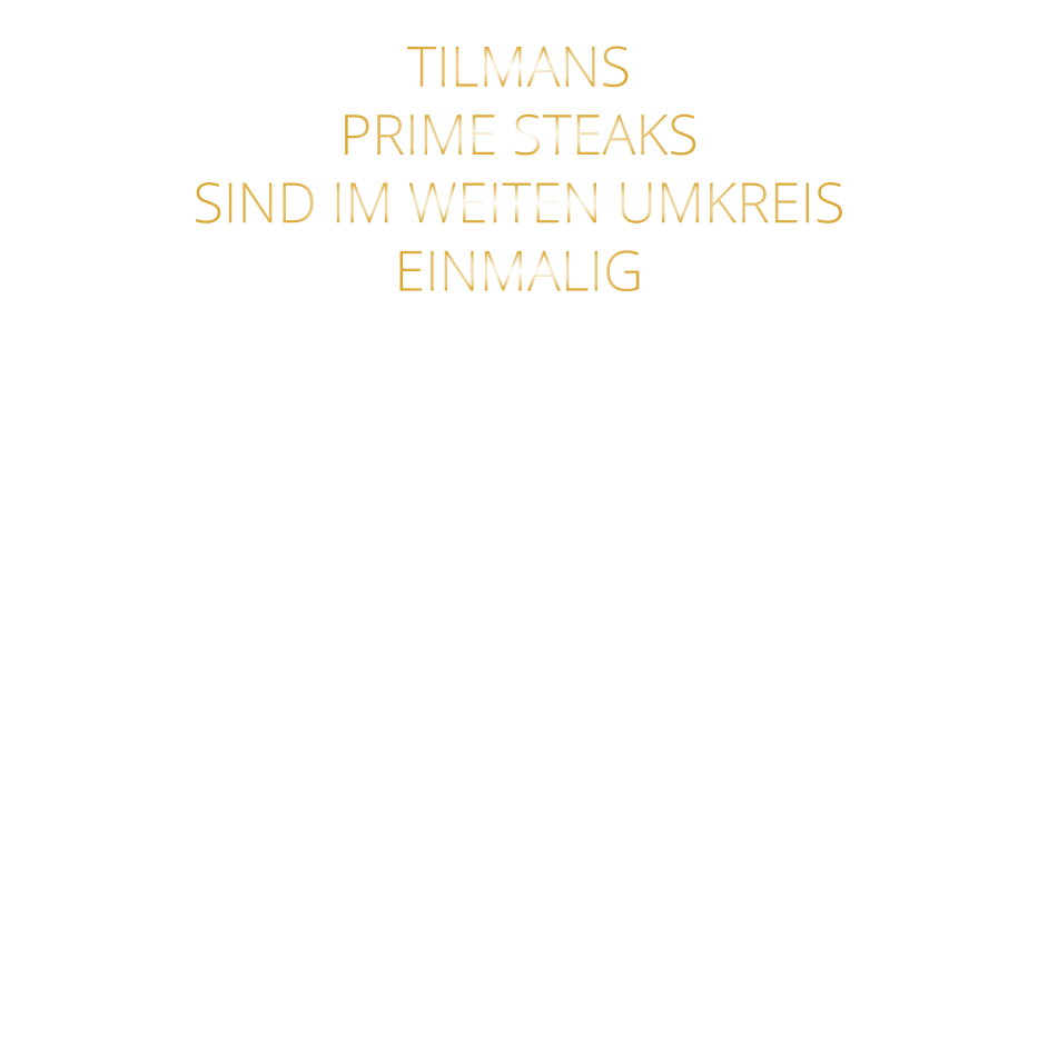 TILMANS   PRIME STEAKS   SIND IM WEITEN UMKREIS   EINMALIG        DIE KLASSIFIZIERUNG PRIME ERREICHEN NUR 2-3% ALLER RINDER  DIE STEAKS ZEICHNEN SICH DURCH EINE FEINE MARMORIERUNG AUS, WAS SIE BESONDERS ZART MACHT.  DIE RINDER WERDEN ARTGERECHT AUF RIESIGEN WEIDEN GEHALTEN UND FREI VON HORMONEN UND MEDIKAMENTEN AUFGEZOGEN