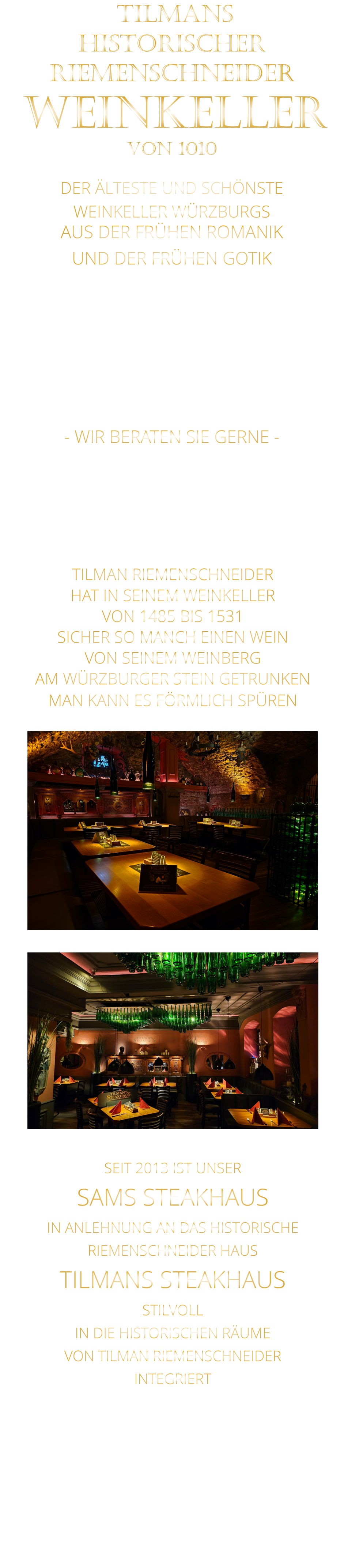 DER ÄLTESTE UND SCHÖNSTE                  WEINKELLER WÜRZBURGS                 TILMANS HISTORISCHER RIEMENSCHNEIDER  WEINKELLER VON 1010                AUS DER FRÜHEN ROMANIK UND DER FRÜHEN GOTIK  DIE LOCATION  FÜR FIRMENEVENTS UND PRIVATE FEIERN IN WÜRZBURG  - WIR BERATEN SIE GERNE -        TILMAN RIEMENSCHNEIDER HAT IN SEINEM WEINKELLER VON 1485 BIS 1531 SICHER SO MANCH EINEN WEIN VON SEINEM WEINBERG AM WÜRZBURGER STEIN GETRUNKEN MAN KANN ES FÖRMLICH SPÜREN     SEIT 2013 IST UNSER  SAMS STEAKHAUS IN ANLEHNUNG AN DAS HISTORISCHE RIEMENSCHNEIDER HAUS TILMANS STEAKHAUS STILVOLL IN DIE HISTORISCHEN RÄUME VON TILMAN RIEMENSCHNEIDER INTEGRIERT