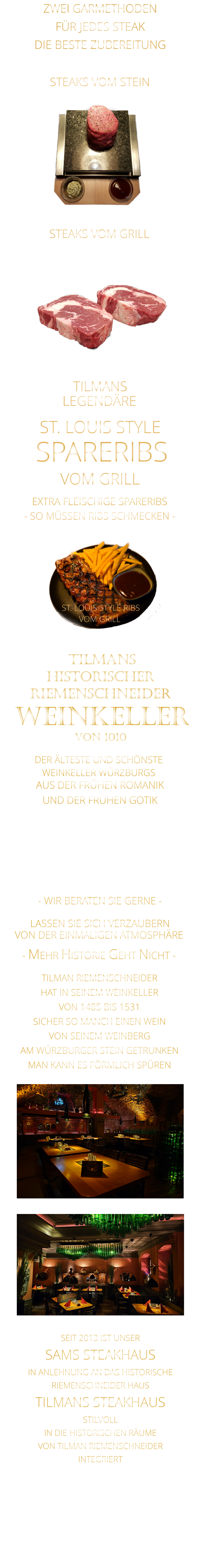 LEGENDÄRE            EXTRA FLEISCHIGE SPARERIBS     VON DER EINMALIGEN ATMOSPHÄRE            LASSEN SIE SICH VERZAUBERN            - MEHR HISTORIE GEHT NICHT -             ZWEI GARMETHODEN FÜR JEDES STEAK DIE BESTE ZUBEREITUNG DER ÄLTESTE UND SCHÖNSTE                  WEINKELLER WÜRZBURGS                 TILMANS HISTORISCHER RIEMENSCHNEIDER  WEINKELLER VON 1010                AUS DER FRÜHEN ROMANIK UND DER FRÜHEN GOTIK  DIE LOCATION  FÜR FIRMENEVENTS UND PRIVATE FEIERN IN WÜRZBURG  - WIR BERATEN SIE GERNE -        TILMAN RIEMENSCHNEIDER HAT IN SEINEM WEINKELLER VON 1485 BIS 1531 SICHER SO MANCH EINEN WEIN VON SEINEM WEINBERG AM WÜRZBURGER STEIN GETRUNKEN MAN KANN ES FÖRMLICH SPÜREN     SEIT 2013 IST UNSER  SAMS STEAKHAUS IN ANLEHNUNG AN DAS HISTORISCHE RIEMENSCHNEIDER HAUS TILMANS STEAKHAUS STILVOLL IN DIE HISTORISCHEN RÄUME VON TILMAN RIEMENSCHNEIDER INTEGRIERT              SPARERIBS            - SO MÜSSEN RIBS SCHMECKEN -                     TILMANS            ST. LOUIS STYLE            VOM GRILL            STEAKS VOM GRILL               STEAKS VOM STEIN                  ST. LOUIS STYLE RIBS VOM GRILL