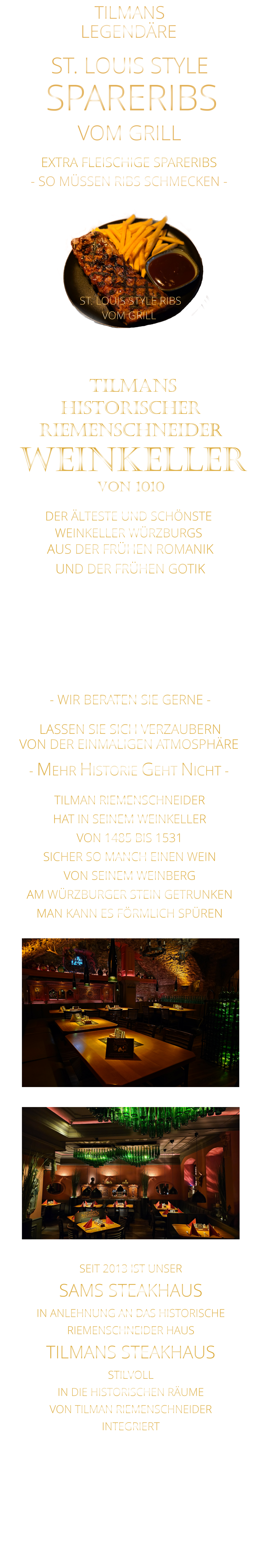 TILMANS            - SO MÜSSEN RIBS SCHMECKEN -                     VON DER EINMALIGEN ATMOSPHÄRE            LASSEN SIE SICH VERZAUBERN            - MEHR HISTORIE GEHT NICHT -             DER ÄLTESTE UND SCHÖNSTE                  WEINKELLER WÜRZBURGS                 TILMANS HISTORISCHER RIEMENSCHNEIDER  WEINKELLER VON 1010                AUS DER FRÜHEN ROMANIK UND DER FRÜHEN GOTIK  DIE LOCATION  FÜR FIRMENEVENTS UND PRIVATE FEIERN IN WÜRZBURG  - WIR BERATEN SIE GERNE -        TILMAN RIEMENSCHNEIDER HAT IN SEINEM WEINKELLER VON 1485 BIS 1531 SICHER SO MANCH EINEN WEIN VON SEINEM WEINBERG AM WÜRZBURGER STEIN GETRUNKEN MAN KANN ES FÖRMLICH SPÜREN     SEIT 2013 IST UNSER  SAMS STEAKHAUS IN ANLEHNUNG AN DAS HISTORISCHE RIEMENSCHNEIDER HAUS TILMANS STEAKHAUS STILVOLL IN DIE HISTORISCHEN RÄUME VON TILMAN RIEMENSCHNEIDER INTEGRIERT              LEGENDÄRE            SPARERIBS            EXTRA FLEISCHIGE SPARERIBS     ST. LOUIS STYLE            VOM GRILL              ST. LOUIS STYLE RIBS VOM GRILL
