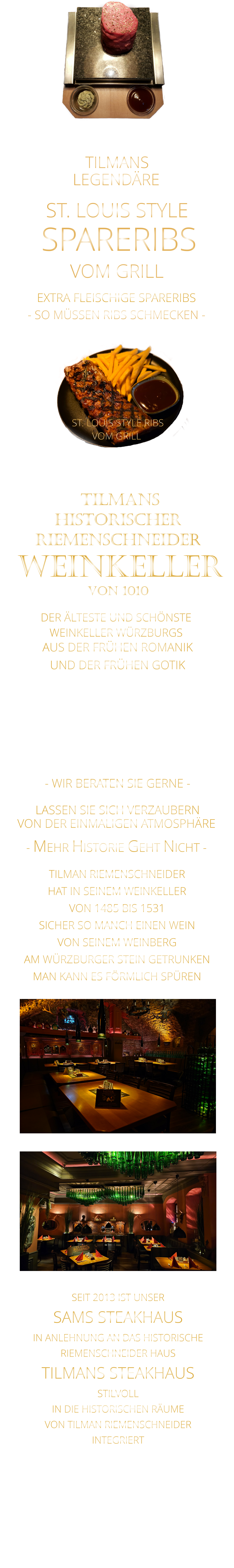 TILMANS            - SO MÜSSEN RIBS SCHMECKEN -                     VON DER EINMALIGEN ATMOSPHÄRE            LASSEN SIE SICH VERZAUBERN            - MEHR HISTORIE GEHT NICHT -             DER ÄLTESTE UND SCHÖNSTE                  WEINKELLER WÜRZBURGS                 TILMANS HISTORISCHER RIEMENSCHNEIDER  WEINKELLER VON 1010                AUS DER FRÜHEN ROMANIK UND DER FRÜHEN GOTIK  DIE LOCATION  FÜR FIRMENEVENTS UND PRIVATE FEIERN IN WÜRZBURG  - WIR BERATEN SIE GERNE -        TILMAN RIEMENSCHNEIDER HAT IN SEINEM WEINKELLER VON 1485 BIS 1531 SICHER SO MANCH EINEN WEIN VON SEINEM WEINBERG AM WÜRZBURGER STEIN GETRUNKEN MAN KANN ES FÖRMLICH SPÜREN     SEIT 2013 IST UNSER  SAMS STEAKHAUS IN ANLEHNUNG AN DAS HISTORISCHE RIEMENSCHNEIDER HAUS TILMANS STEAKHAUS STILVOLL IN DIE HISTORISCHEN RÄUME VON TILMAN RIEMENSCHNEIDER INTEGRIERT              LEGENDÄRE            SPARERIBS            EXTRA FLEISCHIGE SPARERIBS     ST. LOUIS STYLE            VOM GRILL              ST. LOUIS STYLE RIBS VOM GRILL