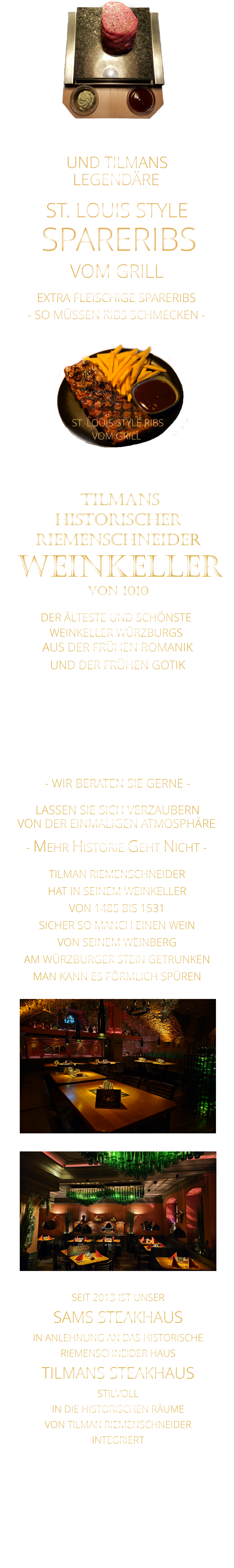 UND TILMANS            - SO MÜSSEN RIBS SCHMECKEN -                     VON DER EINMALIGEN ATMOSPHÄRE            LASSEN SIE SICH VERZAUBERN            - MEHR HISTORIE GEHT NICHT -             DER ÄLTESTE UND SCHÖNSTE                  WEINKELLER WÜRZBURGS                 TILMANS HISTORISCHER RIEMENSCHNEIDER  WEINKELLER VON 1010                AUS DER FRÜHEN ROMANIK UND DER FRÜHEN GOTIK  DIE LOCATION  FÜR FIRMENEVENTS UND PRIVATE FEIERN IN WÜRZBURG  - WIR BERATEN SIE GERNE -        TILMAN RIEMENSCHNEIDER HAT IN SEINEM WEINKELLER VON 1485 BIS 1531 SICHER SO MANCH EINEN WEIN VON SEINEM WEINBERG AM WÜRZBURGER STEIN GETRUNKEN MAN KANN ES FÖRMLICH SPÜREN     SEIT 2013 IST UNSER  SAMS STEAKHAUS IN ANLEHNUNG AN DAS HISTORISCHE RIEMENSCHNEIDER HAUS TILMANS STEAKHAUS STILVOLL IN DIE HISTORISCHEN RÄUME VON TILMAN RIEMENSCHNEIDER INTEGRIERT              LEGENDÄRE            SPARERIBS            EXTRA FLEISCHIGE SPARERIBS     ST. LOUIS STYLE            VOM GRILL              ST. LOUIS STYLE RIBS VOM GRILL