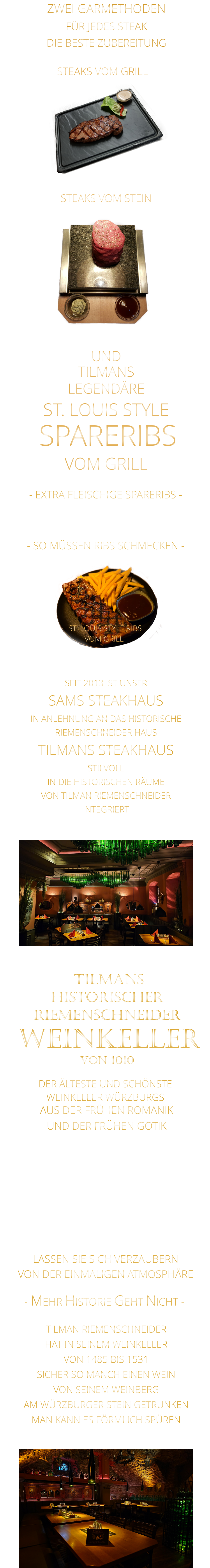 TILMANS            - SO MÜSSEN RIBS SCHMECKEN -                     VON DER EINMALIGEN ATMOSPHÄRE            LASSEN SIE SICH VERZAUBERN            - MEHR HISTORIE GEHT NICHT -             STEAKS VOM STEIN                ZWEI GARMETHODEN FÜR JEDES STEAK DIE BESTE ZUBEREITUNG STEAKS VOM GRILL               DER ÄLTESTE UND SCHÖNSTE                  WEINKELLER WÜRZBURGS                 TILMANS HISTORISCHER RIEMENSCHNEIDER  WEINKELLER VON 1010                AUS DER FRÜHEN ROMANIK UND DER FRÜHEN GOTIK  DIE LOCATION  FÜR FIRMENEVENTS UND PRIVATE FEIERN IN WÜRZBURG  - WIR BERATEN SIE GERNE -        TILMAN RIEMENSCHNEIDER HAT IN SEINEM WEINKELLER VON 1485 BIS 1531 SICHER SO MANCH EINEN WEIN VON SEINEM WEINBERG AM WÜRZBURGER STEIN GETRUNKEN MAN KANN ES FÖRMLICH SPÜREN     SEIT 2013 IST UNSER  SAMS STEAKHAUS IN ANLEHNUNG AN DAS HISTORISCHE RIEMENSCHNEIDER HAUS TILMANS STEAKHAUS STILVOLL IN DIE HISTORISCHEN RÄUME VON TILMAN RIEMENSCHNEIDER INTEGRIERT                ST. LOUIS STYLE RIBS VOM GRILL               UND            LEGENDÄRE            SPARERIBS            ST. LOUIS STYLE            VOM GRILL            - EXTRA FLEISCHIGE SPARERIBS -     VERGESSEN SIE ALLES WAS SIE    BIS JETZT AN RIBS GEGESSEN HABEN
