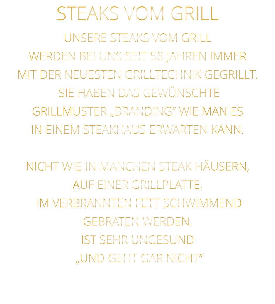 STEAKS VOM GRILL  UNSERE STEAKS VOM GRILL WERDEN BEI UNS SEIT 58 JAHREN IMMER MIT DER NEUESTEN GRILLTECHNIK GEGRILLT.  SIE HABEN DAS GEWÜNSCHTE GRILLMUSTER „BRANDING“ WIE MAN ES IN EINEM STEAKHAUS ERWARTEN KANN.  NICHT WIE IN MANCHEN STEAK HÄUSERN,  AUF EINER GRILLPLATTE,  IM VERBRANNTEN FETT SCHWIMMEND GEBRATEN WERDEN. IST SEHR UNGESUND  „UND GEHT GAR NICHT“