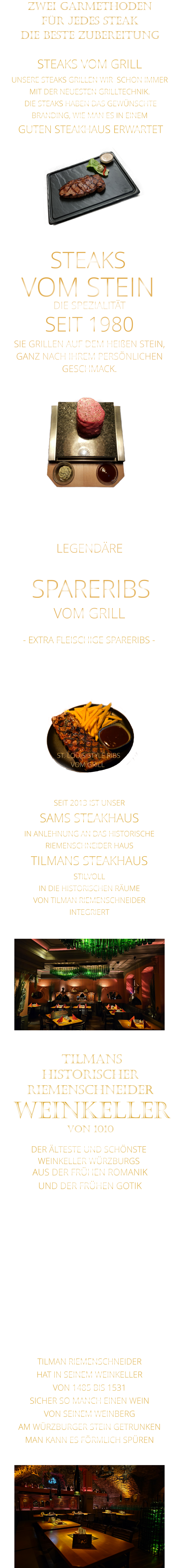 ZWEI GARMETHODEN FÜR JEDES STEAK DIE BESTE ZUBEREITUNG DER ÄLTESTE UND SCHÖNSTE                  WEINKELLER WÜRZBURGS                 TILMANS HISTORISCHER RIEMENSCHNEIDER  WEINKELLER VON 1010                AUS DER FRÜHEN ROMANIK UND DER FRÜHEN GOTIK  DIE LOCATION  FÜR FIRMENEVENTS UND PRIVATE FEIERN IN WÜRZBURG  - WIR BERATEN SIE GERNE -        TILMAN RIEMENSCHNEIDER HAT IN SEINEM WEINKELLER VON 1485 BIS 1531 SICHER SO MANCH EINEN WEIN VON SEINEM WEINBERG AM WÜRZBURGER STEIN GETRUNKEN MAN KANN ES FÖRMLICH SPÜREN     SEIT 2013 IST UNSER  SAMS STEAKHAUS IN ANLEHNUNG AN DAS HISTORISCHE RIEMENSCHNEIDER HAUS TILMANS STEAKHAUS STILVOLL IN DIE HISTORISCHEN RÄUME VON TILMAN RIEMENSCHNEIDER INTEGRIERT                ST. LOUIS STYLE RIBS VOM GRILL               LEGENDÄRE            SPARERIBS            VOM GRILL            - EXTRA FLEISCHIGE SPARERIBS -     STEAKS VOM GRILL  UNSERE STEAKS GRILLEN WIR  SCHON IMMER MIT DER NEUESTEN GRILLTECHNIK.  DIE STEAKS HABEN DAS GEWÜNSCHTE BRANDING, WIE MAN ES IN EINEM  GUTEN STEAKHAUS ERWARTET  STEAKS VOM STEIN             DIE SPEZIALITÄT SEIT 1980 SIE GRILLEN AUF DEM HEIßEN STEIN, GANZ NACH IHREM PERSÖNLICHEN GESCHMACK.