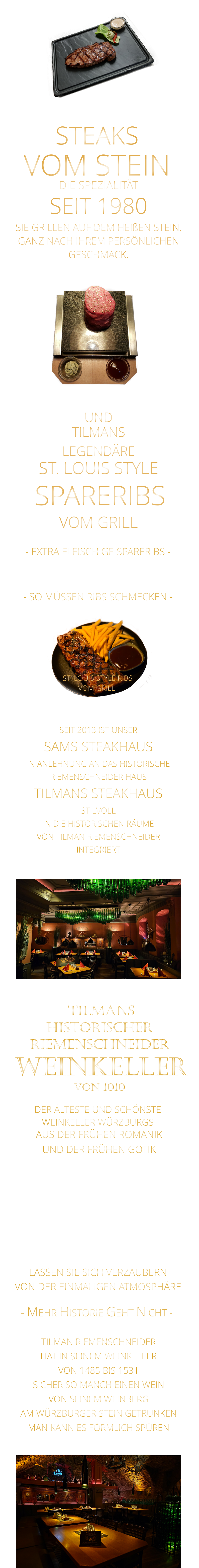 - SO MÜSSEN RIBS SCHMECKEN -                     VERGESSEN SIE, WAS SIE    BIS JETZT AN RIBS GEGESSEN HABEN                     TILMANS            ST. LOUIS STYLE            VON DER EINMALIGEN ATMOSPHÄRE            LASSEN SIE SICH VERZAUBERN            - MEHR HISTORIE GEHT NICHT -             UND            DER ÄLTESTE UND SCHÖNSTE                  WEINKELLER WÜRZBURGS                 TILMANS HISTORISCHER RIEMENSCHNEIDER  WEINKELLER VON 1010                AUS DER FRÜHEN ROMANIK UND DER FRÜHEN GOTIK  DIE LOCATION  FÜR FIRMENEVENTS UND PRIVATE FEIERN IN WÜRZBURG  - WIR BERATEN SIE GERNE -        TILMAN RIEMENSCHNEIDER HAT IN SEINEM WEINKELLER VON 1485 BIS 1531 SICHER SO MANCH EINEN WEIN VON SEINEM WEINBERG AM WÜRZBURGER STEIN GETRUNKEN MAN KANN ES FÖRMLICH SPÜREN     SEIT 2013 IST UNSER  SAMS STEAKHAUS IN ANLEHNUNG AN DAS HISTORISCHE RIEMENSCHNEIDER HAUS TILMANS STEAKHAUS STILVOLL IN DIE HISTORISCHEN RÄUME VON TILMAN RIEMENSCHNEIDER INTEGRIERT                ST. LOUIS STYLE RIBS VOM GRILL               LEGENDÄRE            SPARERIBS            VOM GRILL            - EXTRA FLEISCHIGE SPARERIBS -     STEAKS VOM STEIN             DIE SPEZIALITÄT SEIT 1980 SIE GRILLEN AUF DEM HEIßEN STEIN, GANZ NACH IHREM PERSÖNLICHEN GESCHMACK.