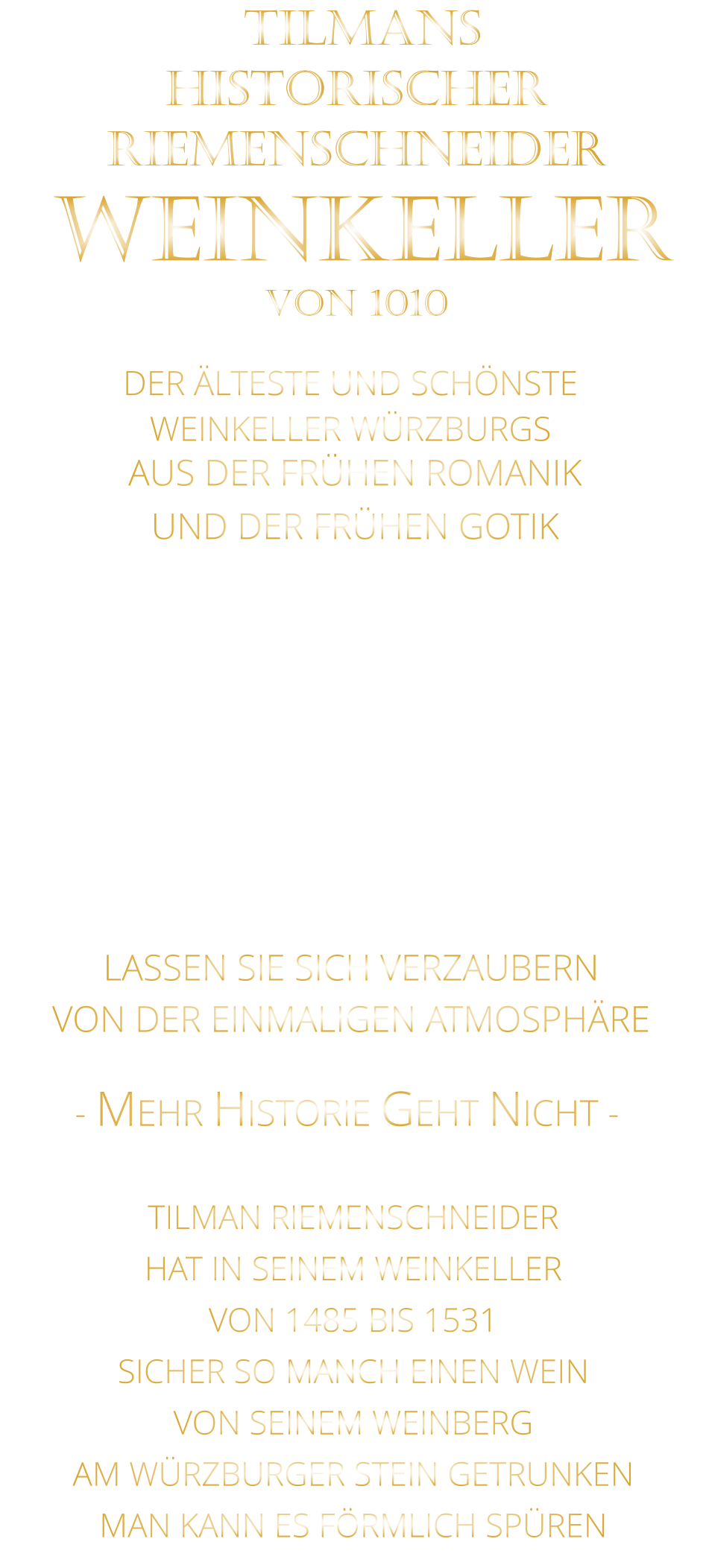 DER ÄLTESTE UND SCHÖNSTE                  WEINKELLER WÜRZBURGS                 TILMANS HISTORISCHER RIEMENSCHNEIDER  WEINKELLER VON 1010                AUS DER FRÜHEN ROMANIK UND DER FRÜHEN GOTIK  DIE LOCATION  FÜR FIRMENEVENTS UND PRIVATE FEIERN IN WÜRZBURG  - WIR BERATEN SIE GERNE -        VON DER EINMALIGEN ATMOSPHÄRE            LASSEN SIE SICH VERZAUBERN            - MEHR HISTORIE GEHT NICHT -             TILMAN RIEMENSCHNEIDER HAT IN SEINEM WEINKELLER VON 1485 BIS 1531 SICHER SO MANCH EINEN WEIN VON SEINEM WEINBERG AM WÜRZBURGER STEIN GETRUNKEN MAN KANN ES FÖRMLICH SPÜREN