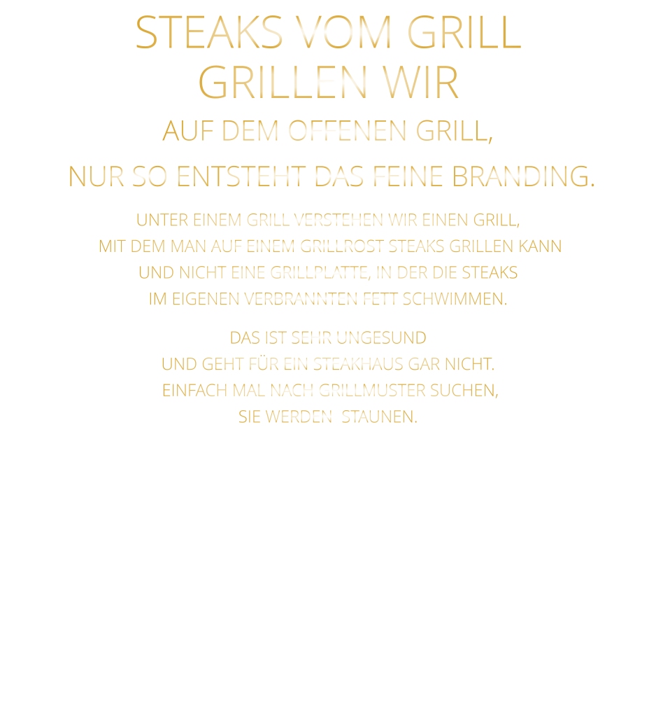 STEAKS VOM GRILL  GRILLEN WIR AUF DEM OFFENEN GRILL,  NUR SO ENTSTEHT DAS FEINE BRANDING.  UNTER EINEM GRILL VERSTEHEN WIR EINEN GRILL,  MIT DEM MAN AUF EINEM GRILLROST STEAKS GRILLEN KANN UND NICHT EINE GRILLPLATTE, IN DER DIE STEAKS IM EIGENEN VERBRANNTEN FETT SCHWIMMEN. DAS IST SEHR UNGESUND UND GEHT FÜR EIN STEAKHAUS GAR NICHT.  EINFACH MAL NACH GRILLMUSTER SUCHEN, SIE WERDEN  STAUNEN.