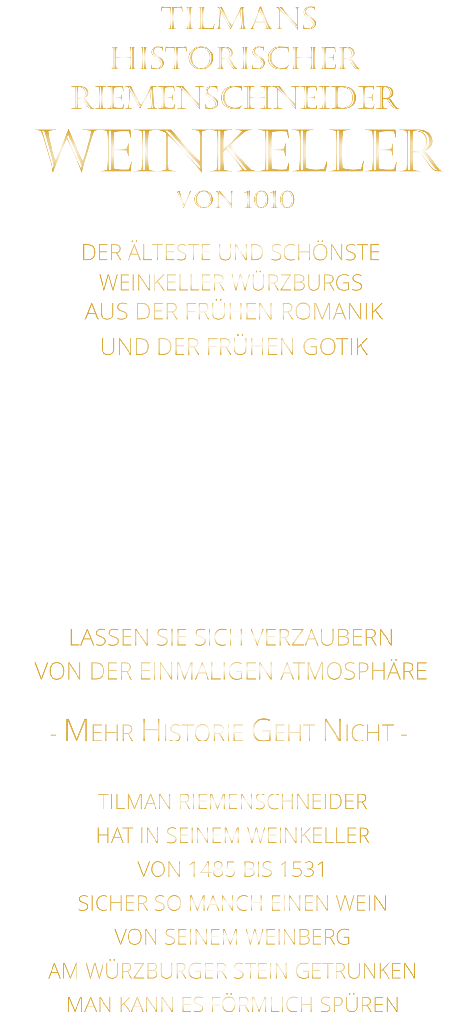 DER ÄLTESTE UND SCHÖNSTE                  WEINKELLER WÜRZBURGS                 TILMANS HISTORISCHER RIEMENSCHNEIDER  WEINKELLER VON 1010                AUS DER FRÜHEN ROMANIK UND DER FRÜHEN GOTIK  DIE LOCATION  FÜR FIRMENEVENTS UND PRIVATE FEIERN IN WÜRZBURG  - WIR BERATEN SIE GERNE -        VON DER EINMALIGEN ATMOSPHÄRE            LASSEN SIE SICH VERZAUBERN            - MEHR HISTORIE GEHT NICHT -             TILMAN RIEMENSCHNEIDER HAT IN SEINEM WEINKELLER VON 1485 BIS 1531 SICHER SO MANCH EINEN WEIN VON SEINEM WEINBERG AM WÜRZBURGER STEIN GETRUNKEN MAN KANN ES FÖRMLICH SPÜREN