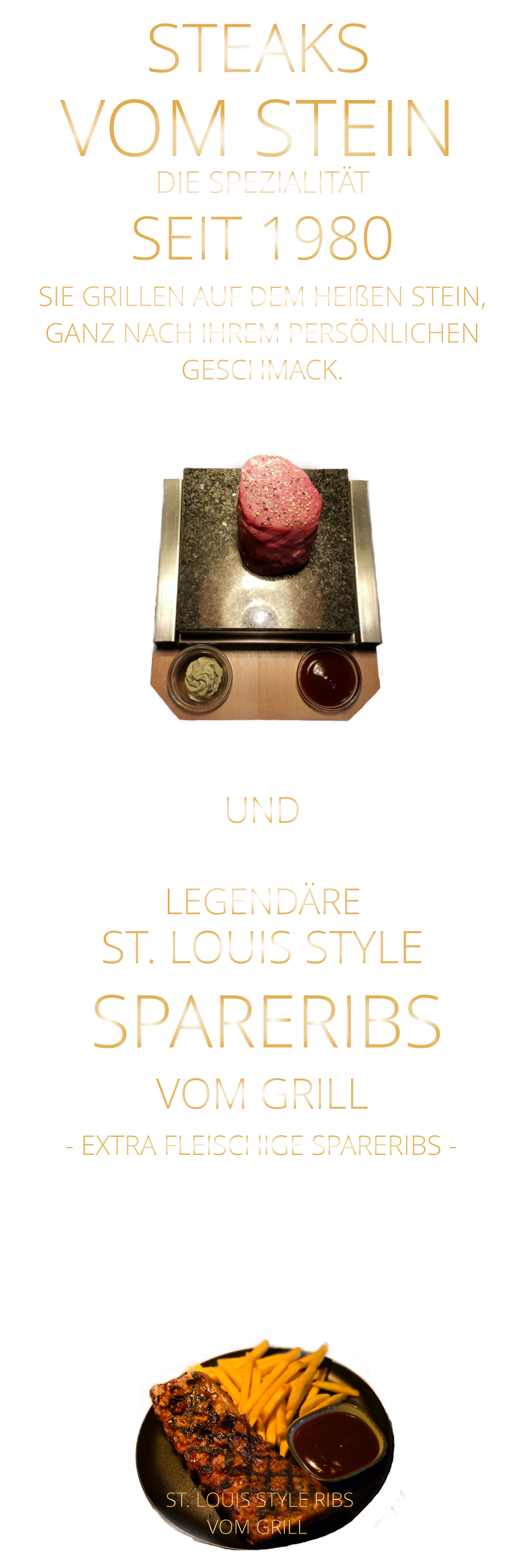 ST. LOUIS STYLE            UND              ST. LOUIS STYLE RIBS VOM GRILL               LEGENDÄRE            SPARERIBS            VOM GRILL            - EXTRA FLEISCHIGE SPARERIBS -    STEAKS VOM STEIN             DIE SPEZIALITÄT SEIT 1980 SIE GRILLEN AUF DEM HEIßEN STEIN, GANZ NACH IHREM PERSÖNLICHEN GESCHMACK.