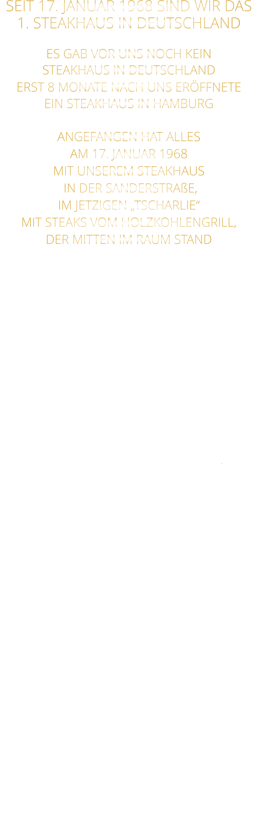 SEIT 17. JANUAR 1968 SIND WIR DAS 1. STEAKHAUS IN DEUTSCHLAND  ES GAB VOR UNS NOCH KEIN STEAKHAUS IN DEUTSCHLAND ERST 8 MONATE NACH UNS ERÖFFNETE EIN STEAKHAUS IN HAMBURG  ANGEFANGEN HAT ALLES AM 17. JANUAR 1968 MIT UNSEREM STEAKHAUS  IN DER SANDERSTRAßE, IM JETZIGEN „TSCHARLIE“ MIT STEAKS VOM HOLZKOHLENGRILL, DER MITTEN IM RAUM STAND  NACH 11 JAHREN IN DER SANDERSTRAßE, 22 JAHREN IN DER KATHARIENENGASSE UND 14 JAHREN IN DER PLEICHERTORSTRAßE, SIND WIR SEIT OKTOBER 2013 NACH DEM VOLLSTÄNDIGEN  ENTKERNEN DER RIEMENSCHNEIDER WEINSTUBEN UND 7 MONATEN UMBAU MIT UNSEREM STEAKHAUS IM HISTORISCHEN TILMAN RIEMENSCHNEIDER HAUS IN DER FRANZISKANERGASSE 1 A.