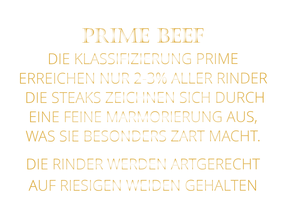 DIE RINDER WERDEN ARTGERECHT AUF RIESIGEN WEIDEN GEHALTEN  PRIME BEEF DIE KLASSIFIZIERUNG PRIME ERREICHEN NUR 2-3% ALLER RINDER  DIE STEAKS ZEICHNEN SICH DURCH EINE FEINE MARMORIERUNG AUS,   WAS SIE BESONDERS ZART MACHT.