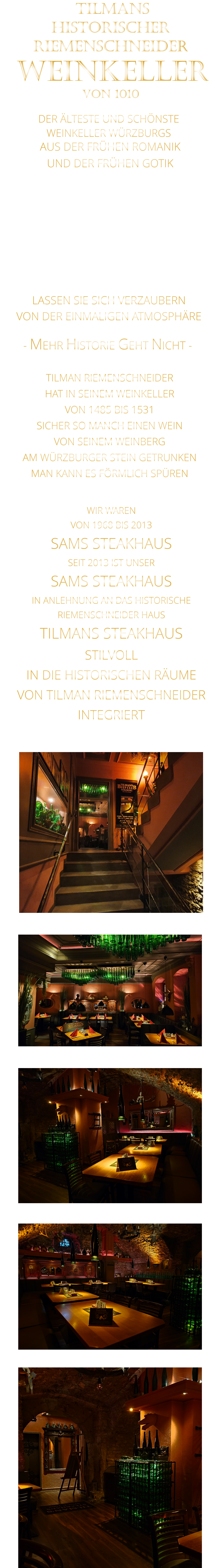 WIR WAREN VON 1968 BIS 2013 SAMS STEAKHAUS SEIT 2013 IST UNSER  SAMS STEAKHAUS IN ANLEHNUNG AN DAS HISTORISCHE RIEMENSCHNEIDER HAUS TILMANS STEAKHAUS STILVOLL IN DIE HISTORISCHEN RÄUME VON TILMAN RIEMENSCHNEIDER INTEGRIERT              DER ÄLTESTE UND SCHÖNSTE                  WEINKELLER WÜRZBURGS                 TILMANS HISTORISCHER RIEMENSCHNEIDER  WEINKELLER VON 1010                AUS DER FRÜHEN ROMANIK UND DER FRÜHEN GOTIK  DIE LOCATION  FÜR FIRMENEVENTS UND PRIVATE FEIERN IN WÜRZBURG  - WIR BERATEN SIE GERNE -        VON DER EINMALIGEN ATMOSPHÄRE            LASSEN SIE SICH VERZAUBERN            - MEHR HISTORIE GEHT NICHT -             TILMAN RIEMENSCHNEIDER HAT IN SEINEM WEINKELLER VON 1485 BIS 1531 SICHER SO MANCH EINEN WEIN VON SEINEM WEINBERG AM WÜRZBURGER STEIN GETRUNKEN MAN KANN ES FÖRMLICH SPÜREN