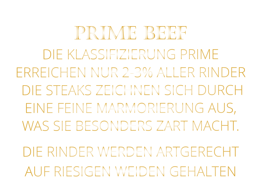 DIE RINDER WERDEN ARTGERECHT AUF RIESIGEN WEIDEN GEHALTEN  PRIME BEEF DIE KLASSIFIZIERUNG PRIME ERREICHEN NUR 2-3% ALLER RINDER  DIE STEAKS ZEICHNEN SICH DURCH EINE FEINE MARMORIERUNG AUS,   WAS SIE BESONDERS ZART MACHT.