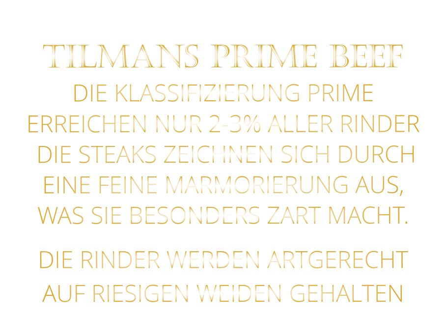 DIE RINDER WERDEN ARTGERECHT AUF RIESIGEN WEIDEN GEHALTEN  TILMANS PRIME BEEF DIE KLASSIFIZIERUNG PRIME ERREICHEN NUR 2-3% ALLER RINDER  DIE STEAKS ZEICHNEN SICH DURCH EINE FEINE MARMORIERUNG AUS,   WAS SIE BESONDERS ZART MACHT.