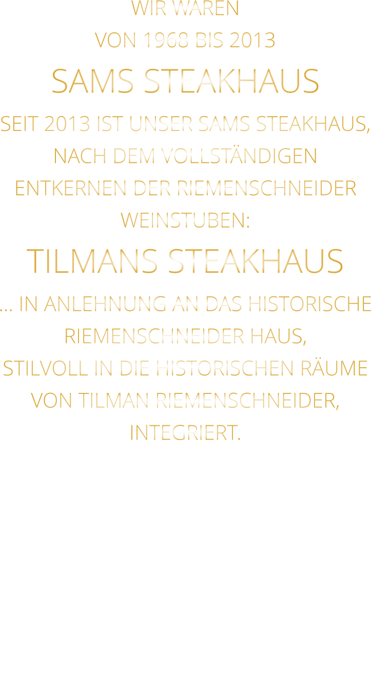WIR WAREN VON 1968 BIS 2013 SAMS STEAKHAUS SEIT 2013 IST UNSER SAMS STEAKHAUS, NACH DEM VOLLSTÄNDIGEN ENTKERNEN DER RIEMENSCHNEIDER WEINSTUBEN: TILMANS STEAKHAUS … IN ANLEHNUNG AN DAS HISTORISCHE RIEMENSCHNEIDER HAUS, STILVOLL IN DIE HISTORISCHEN RÄUME VON TILMAN RIEMENSCHNEIDER, INTEGRIERT.