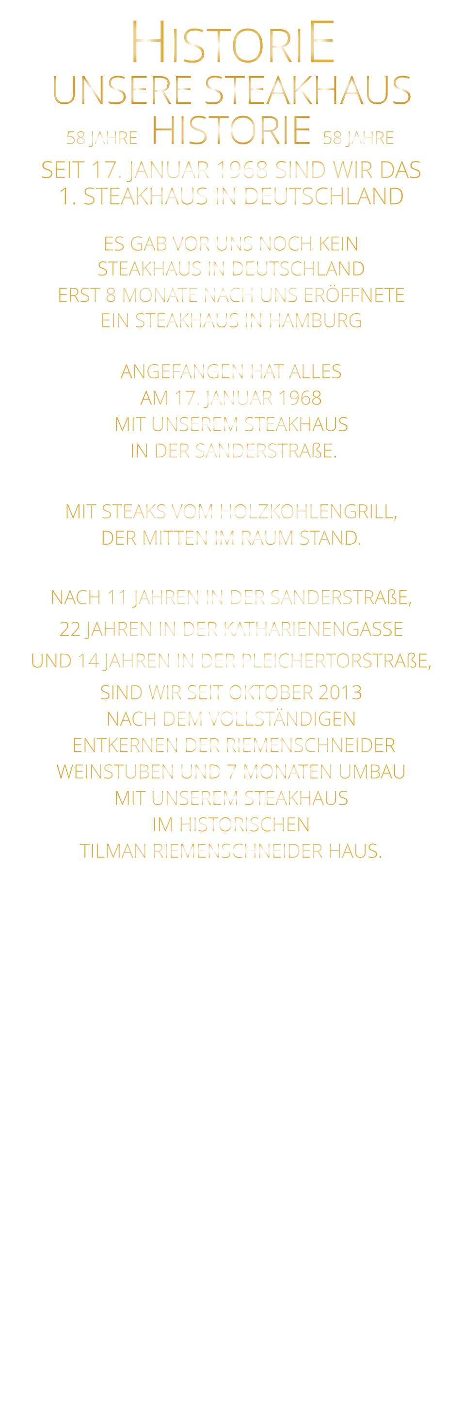 UNSERE STEAKHAUS 58 JAHRE   HISTORIE   58 JAHRE HISTORIE             SEIT 17. JANUAR 1968 SIND WIR DAS 1. STEAKHAUS IN DEUTSCHLAND  ES GAB VOR UNS NOCH KEIN STEAKHAUS IN DEUTSCHLAND ERST 8 MONATE NACH UNS ERÖFFNETE EIN STEAKHAUS IN HAMBURG  ANGEFANGEN HAT ALLES AM 17. JANUAR 1968 MIT UNSEREM STEAKHAUS  IN DER SANDERSTRAßE.  MIT STEAKS VOM HOLZKOHLENGRILL, DER MITTEN IM RAUM STAND.  NACH 11 JAHREN IN DER SANDERSTRAßE, 22 JAHREN IN DER KATHARIENENGASSE UND 14 JAHREN IN DER PLEICHERTORSTRAßE, SIND WIR SEIT OKTOBER 2013 NACH DEM VOLLSTÄNDIGEN  ENTKERNEN DER RIEMENSCHNEIDER WEINSTUBEN UND 7 MONATEN UMBAU MIT UNSEREM STEAKHAUS IM HISTORISCHEN TILMAN RIEMENSCHNEIDER HAUS.