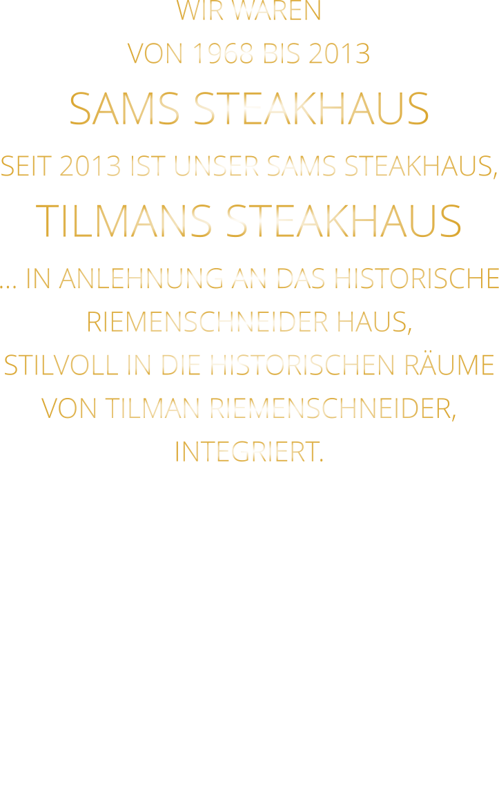 WIR WAREN VON 1968 BIS 2013 SAMS STEAKHAUS SEIT 2013 IST UNSER SAMS STEAKHAUS, TILMANS STEAKHAUS … IN ANLEHNUNG AN DAS HISTORISCHE RIEMENSCHNEIDER HAUS, STILVOLL IN DIE HISTORISCHEN RÄUME VON TILMAN RIEMENSCHNEIDER, INTEGRIERT.