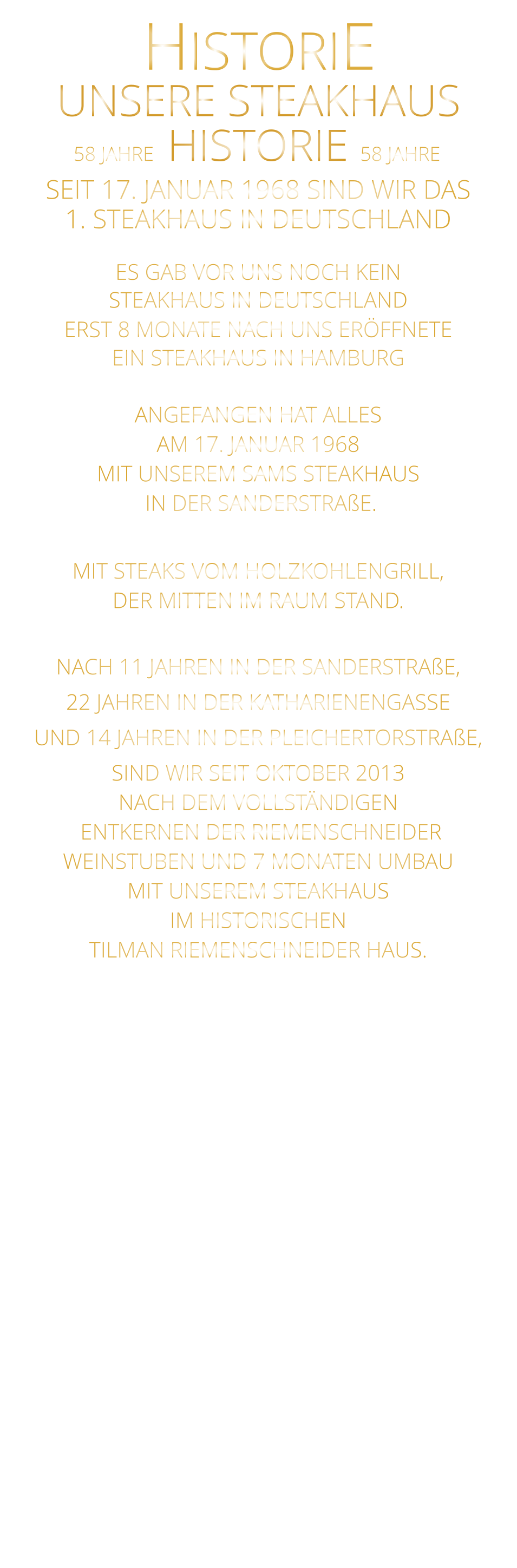 UNSERE STEAKHAUS 58 JAHRE   HISTORIE   58 JAHRE HISTORIE             SEIT 17. JANUAR 1968 SIND WIR DAS 1. STEAKHAUS IN DEUTSCHLAND  ES GAB VOR UNS NOCH KEIN STEAKHAUS IN DEUTSCHLAND ERST 8 MONATE NACH UNS ERÖFFNETE EIN STEAKHAUS IN HAMBURG  ANGEFANGEN HAT ALLES AM 17. JANUAR 1968 MIT UNSEREM SAMS STEAKHAUS  IN DER SANDERSTRAßE.  MIT STEAKS VOM HOLZKOHLENGRILL, DER MITTEN IM RAUM STAND.  NACH 11 JAHREN IN DER SANDERSTRAßE, 22 JAHREN IN DER KATHARIENENGASSE UND 14 JAHREN IN DER PLEICHERTORSTRAßE, SIND WIR SEIT OKTOBER 2013 NACH DEM VOLLSTÄNDIGEN  ENTKERNEN DER RIEMENSCHNEIDER WEINSTUBEN UND 7 MONATEN UMBAU MIT UNSEREM STEAKHAUS IM HISTORISCHEN TILMAN RIEMENSCHNEIDER HAUS.