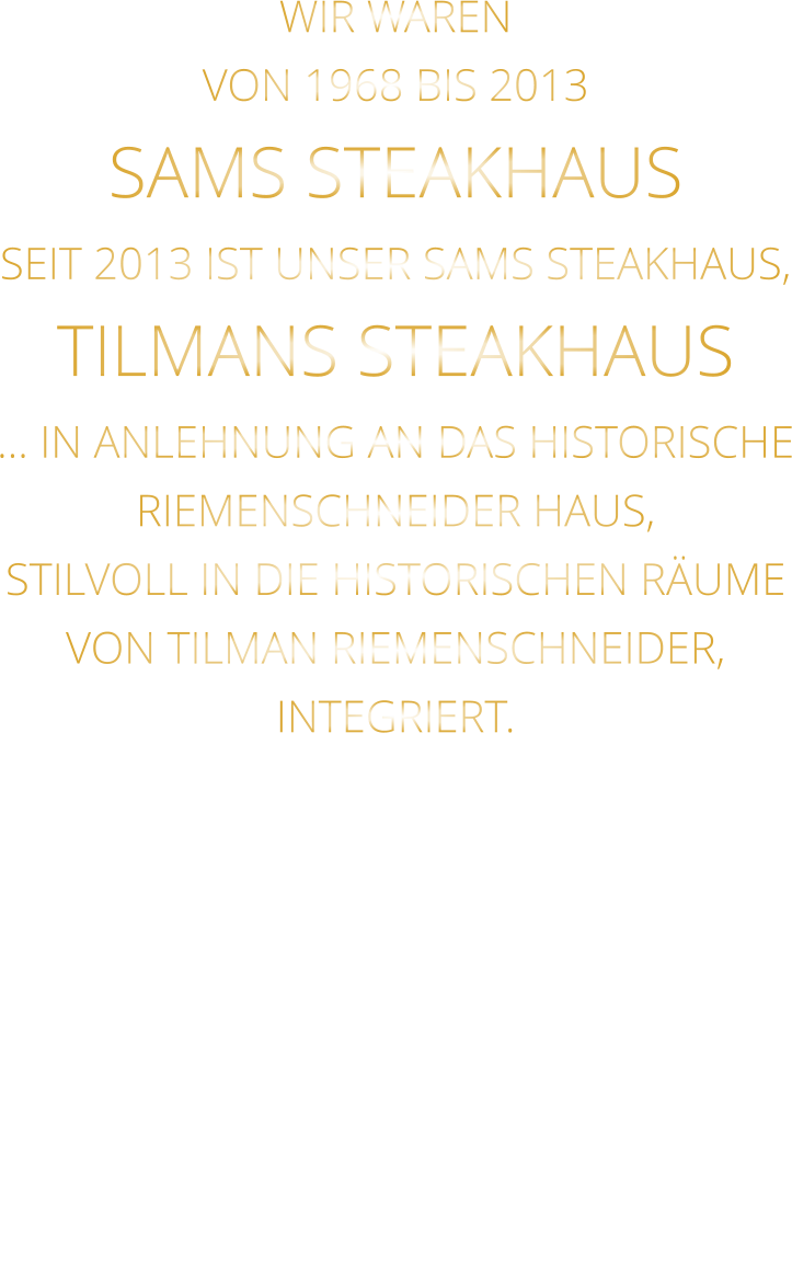 WIR WAREN VON 1968 BIS 2013 SAMS STEAKHAUS SEIT 2013 IST UNSER SAMS STEAKHAUS, TILMANS STEAKHAUS … IN ANLEHNUNG AN DAS HISTORISCHE RIEMENSCHNEIDER HAUS, STILVOLL IN DIE HISTORISCHEN RÄUME VON TILMAN RIEMENSCHNEIDER, INTEGRIERT.