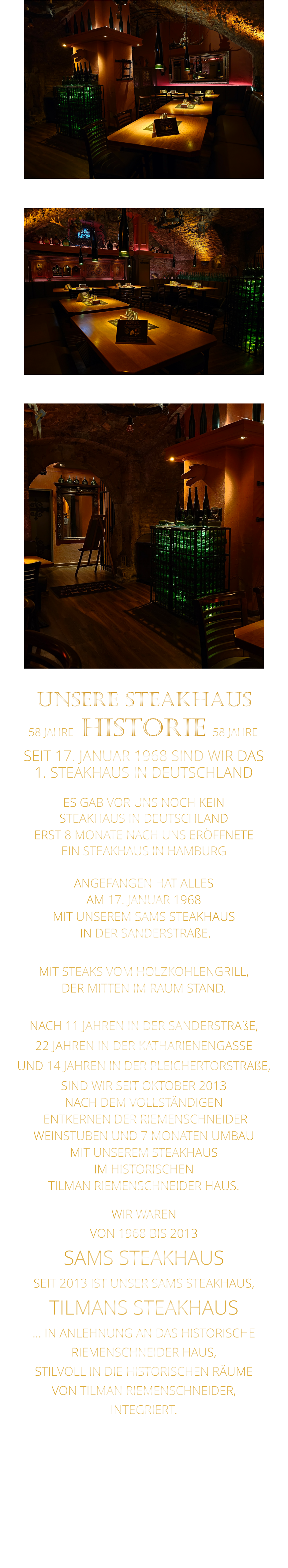 WIR WAREN VON 1968 BIS 2013 SAMS STEAKHAUS SEIT 2013 IST UNSER SAMS STEAKHAUS, TILMANS STEAKHAUS … IN ANLEHNUNG AN DAS HISTORISCHE RIEMENSCHNEIDER HAUS, STILVOLL IN DIE HISTORISCHEN RÄUME VON TILMAN RIEMENSCHNEIDER, INTEGRIERT.              58 JAHRE   HISTORIE   58 JAHRE UNSERE STEAKHAUS  SEIT 17. JANUAR 1968 SIND WIR DAS 1. STEAKHAUS IN DEUTSCHLAND  ES GAB VOR UNS NOCH KEIN STEAKHAUS IN DEUTSCHLAND ERST 8 MONATE NACH UNS ERÖFFNETE EIN STEAKHAUS IN HAMBURG  ANGEFANGEN HAT ALLES AM 17. JANUAR 1968 MIT UNSEREM SAMS STEAKHAUS  IN DER SANDERSTRAßE.  MIT STEAKS VOM HOLZKOHLENGRILL, DER MITTEN IM RAUM STAND.  NACH 11 JAHREN IN DER SANDERSTRAßE, 22 JAHREN IN DER KATHARIENENGASSE UND 14 JAHREN IN DER PLEICHERTORSTRAßE, SIND WIR SEIT OKTOBER 2013 NACH DEM VOLLSTÄNDIGEN  ENTKERNEN DER RIEMENSCHNEIDER WEINSTUBEN UND 7 MONATEN UMBAU MIT UNSEREM STEAKHAUS IM HISTORISCHEN TILMAN RIEMENSCHNEIDER HAUS.