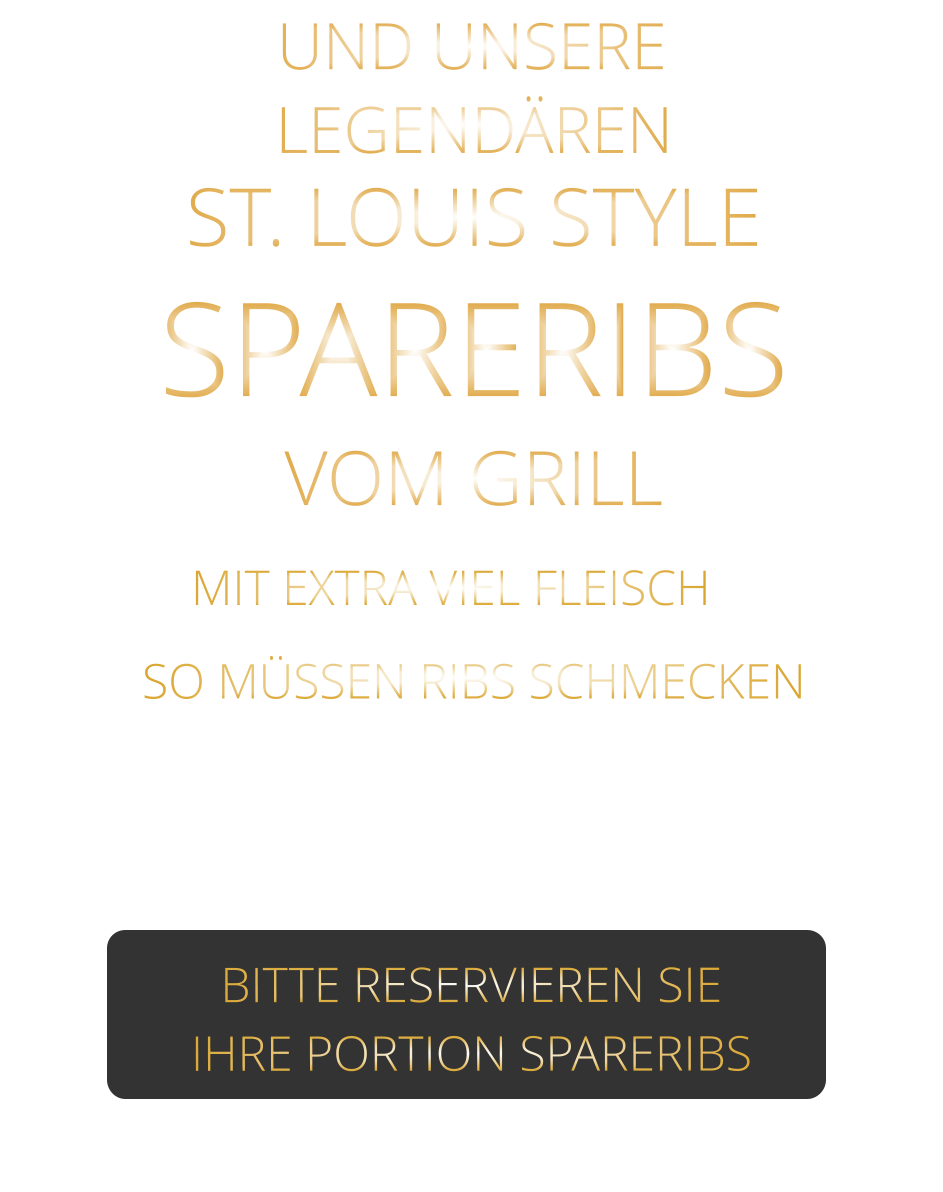 SO MÜSSEN RIBS SCHMECKEN                     UND UNSERE            MIT EXTRA VIEL FLEISCH    ST. LOUIS STYLE            SPARERIBS                  VERGESSEN SIE, WAS SIE        AN RIBS GEGESSEN HABEN!                     LEGENDÄREN            VOM GRILL            BITTE RESERVIEREN SIE IHRE PORTION SPARERIBS