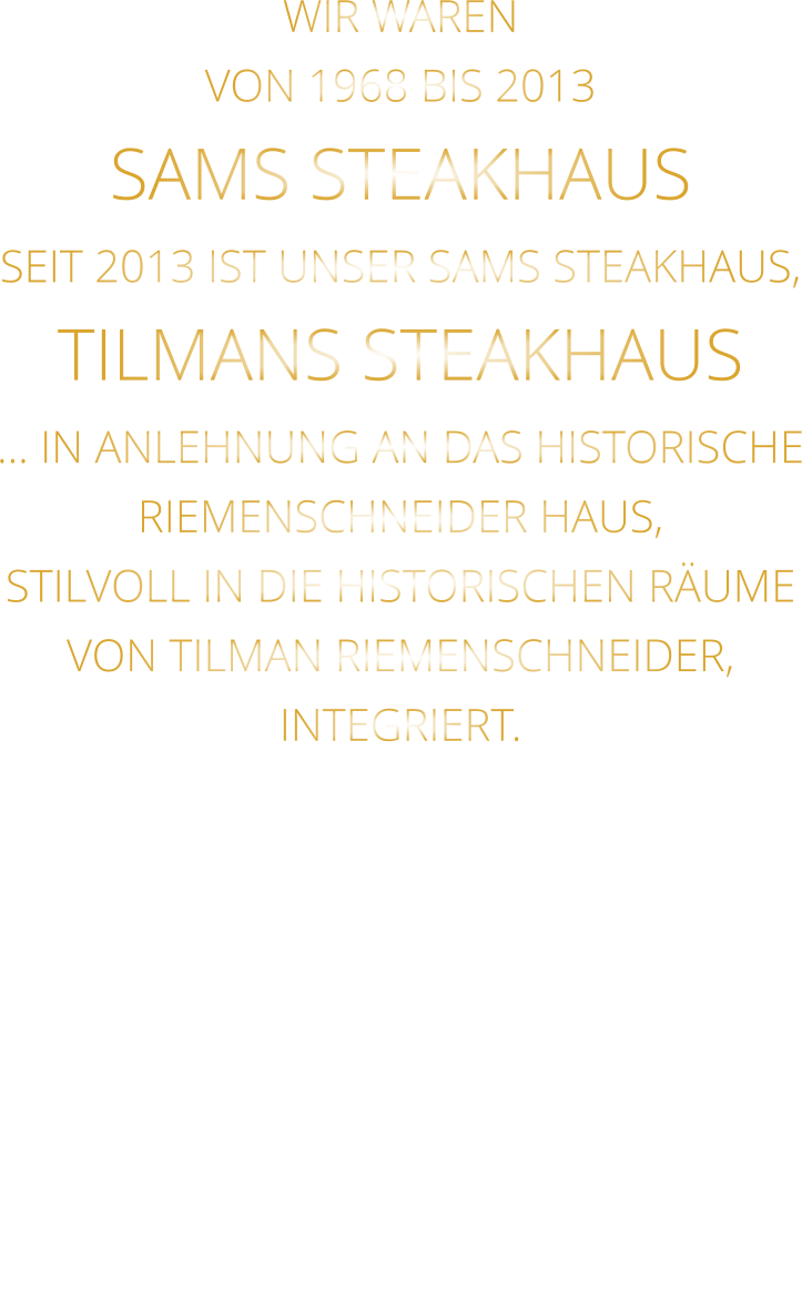 WIR WAREN VON 1968 BIS 2013 SAMS STEAKHAUS SEIT 2013 IST UNSER SAMS STEAKHAUS, TILMANS STEAKHAUS … IN ANLEHNUNG AN DAS HISTORISCHE RIEMENSCHNEIDER HAUS, STILVOLL IN DIE HISTORISCHEN RÄUME VON TILMAN RIEMENSCHNEIDER, INTEGRIERT.