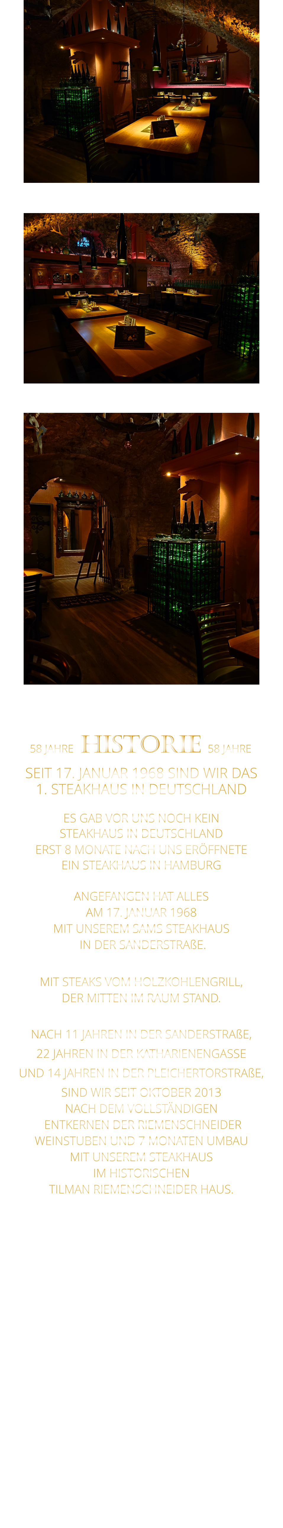 58 JAHRE   HISTORIE   58 JAHRE   SEIT 17. JANUAR 1968 SIND WIR DAS 1. STEAKHAUS IN DEUTSCHLAND  ES GAB VOR UNS NOCH KEIN STEAKHAUS IN DEUTSCHLAND ERST 8 MONATE NACH UNS ERÖFFNETE EIN STEAKHAUS IN HAMBURG  ANGEFANGEN HAT ALLES AM 17. JANUAR 1968 MIT UNSEREM SAMS STEAKHAUS  IN DER SANDERSTRAßE.  MIT STEAKS VOM HOLZKOHLENGRILL, DER MITTEN IM RAUM STAND.  NACH 11 JAHREN IN DER SANDERSTRAßE, 22 JAHREN IN DER KATHARIENENGASSE UND 14 JAHREN IN DER PLEICHERTORSTRAßE, SIND WIR SEIT OKTOBER 2013 NACH DEM VOLLSTÄNDIGEN  ENTKERNEN DER RIEMENSCHNEIDER WEINSTUBEN UND 7 MONATEN UMBAU MIT UNSEREM STEAKHAUS IM HISTORISCHEN TILMAN RIEMENSCHNEIDER HAUS.