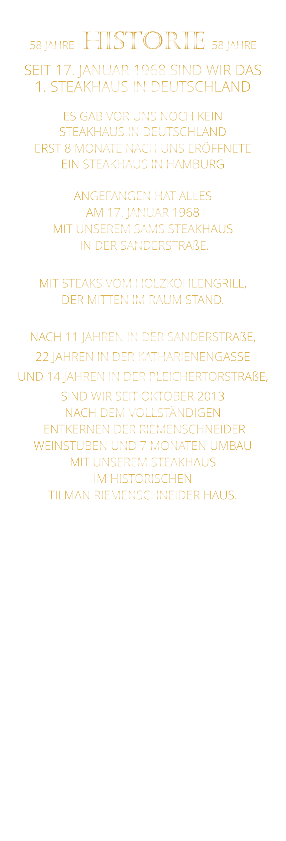 58 JAHRE   HISTORIE   58 JAHRE   SEIT 17. JANUAR 1968 SIND WIR DAS 1. STEAKHAUS IN DEUTSCHLAND  ES GAB VOR UNS NOCH KEIN STEAKHAUS IN DEUTSCHLAND ERST 8 MONATE NACH UNS ERÖFFNETE EIN STEAKHAUS IN HAMBURG  ANGEFANGEN HAT ALLES AM 17. JANUAR 1968 MIT UNSEREM SAMS STEAKHAUS  IN DER SANDERSTRAßE.  MIT STEAKS VOM HOLZKOHLENGRILL, DER MITTEN IM RAUM STAND.  NACH 11 JAHREN IN DER SANDERSTRAßE, 22 JAHREN IN DER KATHARIENENGASSE UND 14 JAHREN IN DER PLEICHERTORSTRAßE, SIND WIR SEIT OKTOBER 2013 NACH DEM VOLLSTÄNDIGEN  ENTKERNEN DER RIEMENSCHNEIDER WEINSTUBEN UND 7 MONATEN UMBAU MIT UNSEREM STEAKHAUS IM HISTORISCHEN TILMAN RIEMENSCHNEIDER HAUS.